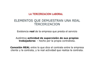 LA TERCERIZACION LABORAL
Existencia real de la empresa que presta el servicio
Auténtica actividad de supervisión de sus propios
trabajadores - hecho por la propia contratista.
Conexión REAL entre lo que dice el contrato entre la empresa
cliente y la contrata, y la real actividad que realiza la contrata.
ELEMENTOS QUE DEMUESTRAN UNA REAL
TERCERIZACION
 