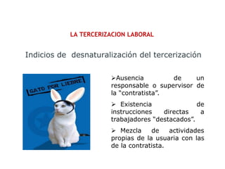 LA TERCERIZACION LABORAL
Indicios de desnaturalización del tercerización
Ausencia de un
responsable o supervisor de
la “contratista”.
 Existencia de
instrucciones directas a
trabajadores “destacados”.
 Mezcla de actividades
propias de la usuaria con las
de la contratista.
 