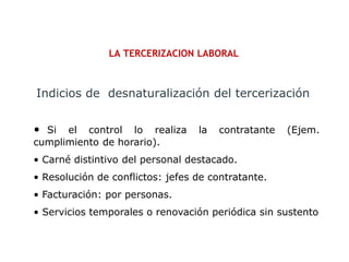 LA TERCERIZACION LABORAL
• Si el control lo realiza la contratante (Ejem.
cumplimiento de horario).
• Carné distintivo del personal destacado.
• Resolución de conflictos: jefes de contratante.
• Facturación: por personas.
• Servicios temporales o renovación periódica sin sustento
Indicios de desnaturalización del tercerización
 