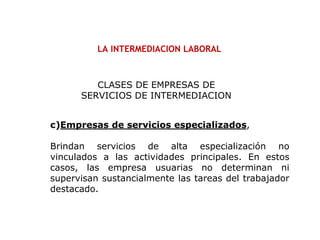 LA INTERMEDIACION LABORAL
c)Empresas de servicios especializados,
Brindan servicios de alta especialización no
vinculados a las actividades principales. En estos
casos, las empresa usuarias no determinan ni
supervisan sustancialmente las tareas del trabajador
destacado.
CLASES DE EMPRESAS DE
SERVICIOS DE INTERMEDIACION
 