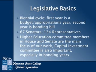 Legislative Basics





Biennial cycle: first year is a
budget/appropriations year, second
year is bonding bill
67 Senators, 134 Representatives
Higher Education committee members
in House and Senate are the main
focus of our work, Capital Investment
committee is also important,
especially in bonding years

 