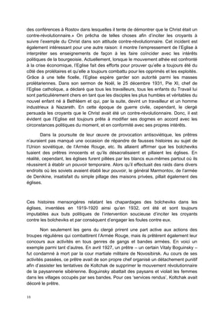 10
des conférences à Rostov dans lesquelles il tente de démontrer que le Christ était un
contre-révolutionnaire.» On prêcha de telles choses afin d’inciter les croyants à
suivre l’exemple du Christ dans son attitude contre-révolutionnaire. Cet incident est
également intéressant pour une autre raison: il montre l’empressement de l’Eglise à
interpréter ses enseignements de façon à les faire coïncider avec les intérêts
politiques de la bourgeoisie. Actuellement, lorsque le mouvement athée est confronté
à la crise économique, l’Eglise fait des efforts pour prouver qu’elle a toujours été du
côté des prolétaires et qu’elle a toujours combattu pour les opprimés et les exploités.
Grâce à une telle ficelle, l’Eglise espère garder son autorité parmi les masses
prolétariennes. Dans son sermon de Noël, le 25 décembre 1931, Pie XI, chef de
l’Eglise catholique, a déclaré que tous les travailleurs, tous les enfants du Travail lui
sont particulièrement chers en tant que les disciples les plus humbles et véritables du
nouvel enfant né à Bethléem et qui, par la suite, devint un travailleur et un homme
industrieux à Nazareth. En cette époque de guerre civile, cependant, le clergé
persuada les croyants que le Christ avait été un contre-révolutionnaire. Donc, il est
évident que l’Eglise est toujours prête à modifier ses dogmes en accord avec les
circonstances politiques du moment, et en conformité avec ses propres intérêts.
Dans la poursuite de leur œuvre de provocation antisoviétique, les prêtres
n’auraient pas manqué une occasion de répandre de fausses histoires au sujet de
l’Union soviétique, de l’Armée Rouge, etc. Ils allaient affirmer que les bolcheviks
tuaient des prêtres innocents et qu’ils désacralisaient et pillaient les églises. En
réalité, cependant, les églises furent pillées par les blancs eux-mêmes partout où ils
réussirent à établir un pouvoir temporaire. Alors qu’il effectuait des raids dans divers
endroits où les soviets avaient établi leur pouvoir, le général Marmontov, de l’armée
de Denikine, insatisfait du simple pillage des maisons privées, pillait également des
églises.
Ces histoires mensongères relatant les chapardages des bolcheviks dans les
églises, inventées en 1919-1920 ainsi qu’en 1932, ont été et sont toujours
imputables aux buts politiques de l’intervention soucieuse d’inciter les croyants
contre les bolcheviks et par conséquent d’engager les foules contre eux.
Non seulement les gens du clergé prirent une part active aux actions des
troupes régulières qui combattirent l’Armée Rouge, mais ils prêtèrent également leur
concours aux activités en tous genres de gangs et bandes armées. En voici un
exemple parmi tant d’autres. En avril 1927, un prêtre – un certain Vitaly Boguinsky –
fut condamné à mort par la cour martiale militaire de Novosibirsk. Au cours de ses
activités passées, ce prêtre avait de son propre chef organisé un détachement punitif
afin d’assister les tentatives de Koltchak de supprimer le mouvement révolutionnaire
de la paysannerie sibérienne. Boguinsky abattait des paysans et violait les femmes
dans les villages occupés par ses bandes. Pour ces ‘services rendus’, Koltchak avait
décoré le prêtre.
 