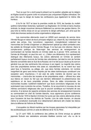 11
Tout ce que l’on a écrit jusqu'à présent sur la position adoptée par la religion
et l'Eglise durant la guerre civile ne concerne pas uniquement l'Eglise orthodoxe. On
peut dire que le clergé de toutes les confessions joua également le même rôle
honteux.
A la fin de 1917 et dans la première moitié de 1918, les bandes du mollah
(prêtre) mahométan Gotsinsky ‘opéraient’ au Daghestan. En Crimée et dans d'autres
endroits, le clergé musulman demeura fidèlement au service des gardes blancs. On
peut dire la même chose en ce qui concerne le clergé catholique, juif, ainsi que les
chefs des diverses sectes et autres organisations religieuses.
Les mennonites allemands vivant en URSS sont exempts de service dans
l'Armée Rouge en raison de leurs principes religieux qui, disent-ils, leur interdisent de
porter des armes. Ces ‘convictions’, cependant, n'empêchèrent nullement les
mennonites de Crimée d'organiser un détachement spécial qui allait combattre avec
les soldats de Wrangel contre l'Armée Rouge. Il ne faut pas s'en étonner. Dans le
compte-rendu politique de l'état-major des services de renseignement du
commandant de l'armée blanche en Crimée (daté du 2 janvier 1919, archives de
l'armée de Wrangel), on peut lire ceci: «(...) Selon une déclaration d'un représentant
distingué des Allemands locaux, les colons allemands en Crimée se sentent
parfaitement loyaux vis-à-vis de l'armée des volontaires» (tel était le nom de l'armée
blanche concentrée dans le Sud de la Russie) «et il ne fait aucun doute qu’ils sont en
général mus par des sentiments très amicaux à son égard. La majorité des colons
sont des propriétaires terriens très aisés et, naturellement, ils ne voient leur seul
salut face à l'anarchie, au pillage, etc. que dans l'armée volontaire. Un nombre
insignifiant de gens sans terres inspirés par les idées bolcheviques constituent une
exception sans importance.» Il est aisé de cette manière de deviner que les
mennonites – c'est-à-dire les koulaks et les propriétaires aisés – offrirent leur aide
aux blancs en raison du fait que ces derniers défendaient la prédominance des
exploiteurs et de leurs propriétés privées. Dans de telles circonstances, les
monnonites koulaks ‘oublièrent totalement’ que leurs convictions religieuses ne les
autorisaient pas à prendre les armes. Toutefois, ils se souvinrent à nouveau de ces
mêmes convictions religieuses dès que le pouvoir soviétique eut triomphé de ses
ennemis. A la lecture de rapports similaires des services de renseignement transmis
au commandant en chef de l'armée blanche, nous apprenons qu'une conférence
tenue en février 1919 à Djankoï (Crimée) fut suivie par des colons allemands arrivés
pour l'occasion de tous les districts de Tauride. Lors de cette réunion, on discuta
même la constitution éventuelle d’un détachement allemand afin d’aider les blancs
dans la défense de l'isthme de Perekop.
L'occupation du littoral maritime par les troupes japonaises fut interprétée par
les ecclésiastiques comme un acte de défense de la ‘foi du Père’.
Le 21 avril 1920, la conférence des prêtres de Chine envoya au général
japonais Sutsuki ses salutations amicales libellées comme suit: «Au vu de la
 