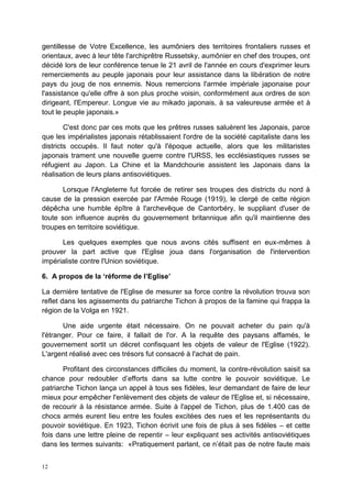 12
gentillesse de Votre Excellence, les aumôniers des territoires frontaliers russes et
orientaux, avec à leur tête l'archiprêtre Russetsky, aumônier en chef des troupes, ont
décidé lors de leur conférence tenue le 21 avril de l'année en cours d'exprimer leurs
remerciements au peuple japonais pour leur assistance dans la libération de notre
pays du joug de nos ennemis. Nous remercions l'armée impériale japonaise pour
l'assistance qu'elle offre à son plus proche voisin, conformément aux ordres de son
dirigeant, l'Empereur. Longue vie au mikado japonais, à sa valeureuse armée et à
tout le peuple japonais.»
C'est donc par ces mots que les prêtres russes saluèrent les Japonais, parce
que les impérialistes japonais rétablissaient l'ordre de la société capitaliste dans les
districts occupés. Il faut noter qu'à l'époque actuelle, alors que les militaristes
japonais trament une nouvelle guerre contre l'URSS, les ecclésiastiques russes se
réfugient au Japon. La Chine et la Mandchourie assistent les Japonais dans la
réalisation de leurs plans antisoviétiques.
Lorsque l'Angleterre fut forcée de retirer ses troupes des districts du nord à
cause de la pression exercée par l'Armée Rouge (1919), le clergé de cette région
dépêcha une humble épître à l'archevêque de Cantorbéry, le suppliant d'user de
toute son influence auprès du gouvernement britannique afin qu'il maintienne des
troupes en territoire soviétique.
Les quelques exemples que nous avons cités suffisent en eux-mêmes à
prouver la part active que l'Eglise joua dans l'organisation de l'intervention
impérialiste contre l'Union soviétique.
6. A propos de la ‘réforme de l’Eglise’
La dernière tentative de l'Eglise de mesurer sa force contre la révolution trouva son
reflet dans les agissements du patriarche Tichon à propos de la famine qui frappa la
région de la Volga en 1921.
Une aide urgente était nécessaire. On ne pouvait acheter du pain qu'à
l'étranger. Pour ce faire, il fallait de l'or. A la requête des paysans affamés, le
gouvernement sortit un décret confisquant les objets de valeur de l'Eglise (1922).
L'argent réalisé avec ces trésors fut consacré à l'achat de pain.
Profitant des circonstances difficiles du moment, la contre-révolution saisit sa
chance pour redoubler d’efforts dans sa lutte contre le pouvoir soviétique. Le
patriarche Tichon lança un appel à tous ses fidèles, leur demandant de faire de leur
mieux pour empêcher l'enlèvement des objets de valeur de l'Eglise et, si nécessaire,
de recourir à la résistance armée. Suite à l'appel de Tichon, plus de 1.400 cas de
chocs armés eurent lieu entre les foules excitées des rues et les représentants du
pouvoir soviétique. En 1923, Tichon écrivit une fois de plus à ses fidèles – et cette
fois dans une lettre pleine de repentir – leur expliquant ses activités antisoviétiques
dans les termes suivants: «Pratiquement parlant, ce n’était pas de notre faute mais
 