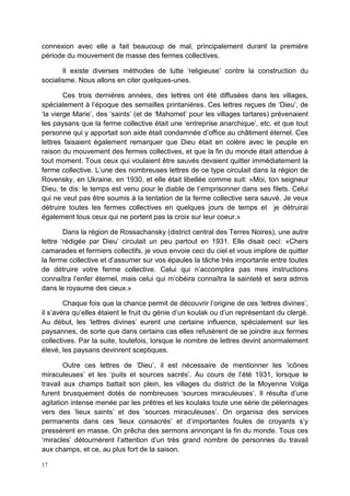 17
connexion avec elle a fait beaucoup de mal, principalement durant la première
période du mouvement de masse des fermes collectives.
Il existe diverses méthodes de lutte ‘religieuse’ contre la construction du
socialisme. Nous allons en citer quelques-unes.
Ces trois dernières années, des lettres ont été diffusées dans les villages,
spécialement à l’époque des semailles printanières. Ces lettres reçues de ‘Dieu’, de
‘la vierge Marie’, des ‘saints’ (et de ‘Mahomet’ pour les villages tartares) prévenaient
les paysans que la ferme collective était une ‘entreprise anarchique’, etc. et que tout
personne qui y apportait son aide était condamnée d’office au châtiment éternel. Ces
lettres faisaient également remarquer que Dieu était en colère avec le peuple en
raison du mouvement des fermes collectives, et que la fin du monde était attendue à
tout moment. Tous ceux qui voulaient être sauvés devaient quitter immédiatement la
ferme collective. L’une des nombreuses lettres de ce type circulait dans la région de
Rovensky, en Ukraine, en 1930, et elle était libellée comme suit: «Moi, ton seigneur
Dieu, te dis: le temps est venu pour le diable de t’emprisonner dans ses filets. Celui
qui ne veut pas être soumis à la tentation de la ferme collective sera sauvé. Je veux
détruire toutes les fermes collectives en quelques jours de temps et je détruirai
également tous ceux qui ne portent pas la croix sur leur coeur.»
Dans la région de Rossachansky (district central des Terres Noires), une autre
lettre ‘rédigée par Dieu’ circulait un peu partout en 1931. Elle disait ceci: «Chers
camarades et fermiers collectifs, je vous envoie ceci du ciel et vous implore de quitter
la ferme collective et d’assumer sur vos épaules la tâche très importante entre toutes
de détruire votre ferme collective. Celui qui n’accomplira pas mes instructions
connaîtra l’enfer éternel, mais celui qui m’obéira connaîtra la sainteté et sera admis
dans le royaume des cieux.»
Chaque fois que la chance permit de découvrir l’origine de ces ‘lettres divines’,
il s’avéra qu’elles étaient le fruit du génie d’un koulak ou d’un représentant du clergé.
Au début, les ‘lettres divines’ eurent une certaine influence, spécialement sur les
paysannes, de sorte que dans certains cas elles refusèrent de se joindre aux fermes
collectives. Par la suite, toutefois, lorsque le nombre de lettres devint anormalement
élevé, les paysans devinrent sceptiques.
Outre ces lettres de ‘Dieu’, il est nécessaire de mentionner les ‘icônes
miraculeuses’ et les ‘puits et sources sacrés’. Au cours de l’été 1931, lorsque le
travail aux champs battait son plein, les villages du district de la Moyenne Volga
furent brusquement dotés de nombreuses ‘sources miraculeuses’. Il résulta d’une
agitation intense menée par les prêtres et les koulaks toute une série de pèlerinages
vers des ‘lieux saints’ et des ‘sources miraculeuses’. On organisa des services
permanents dans ces ‘lieux consacrés’ et d’importantes foules de croyants s’y
pressèrent en masse. On prêcha des sermons annonçant la fin du monde. Tous ces
‘miracles’ détournèrent l’attention d’un très grand nombre de personnes du travail
aux champs, et ce, au plus fort de la saison.
 