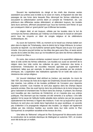 18
Souvent les représentants du clergé et les chefs des diverses sectes
assistaient aux prières avec la bible ou le coran en mains, et feignaient de citer des
passages de ces livres dans lesquels Dieu dénonçait les fermes collectives et
accusaient la collectivisation comme étant un complot de ‘l’Antéchrist’, etc. Les
prêcheurs des différentes sectes défendaient, et défendent toujours, les koulaks
dans leurs sermons, affirmant pieusement que ‘tous les hommes sont frères’ et que
par conséquent c’était un ‘grand péché’ que d’offenser les koulaks.
La religion était, et est toujours, utilisée par les koulaks dans le but de
corrompre les fermes collectives par l’intérieur et d’interrompre le travail en stimulant
parmi tous les croyants un désir de congés religieux et de célébrations
ecclésiastiques, etc.
Au cours de l’automne 1930, au moment où le travail aux champs battait son
plein dans la région de Tcherkassky, dans le district de la Volga Inférieure, la rumeur
suivante se répandit: «Le dix-huitième samedi après Pâques sera le jour d’un grand
miracle. Une pierre pourrait tomber sur les têtes des gens sans Dieu, et seuls seront
sauvés de la colère de Dieu ceux qui ne travailleront pas dans les fermes collectives
et qui croiront en Dieu.»
En outre, des rumeurs similaires voulaient recourir à la superstition religieuse
dans la lutte contre les fermes collectives. Les koulaks eux aussi se servirent de la
religion dans leur lutte contre les collectes de grain, l’extension des terres à
ensemencer, l’introduction de nouvelles mesures agricoles qui augmentent le
rendement, telles que par exemple, la destruction des parasites par les produits
chimiques, etc. L’application des réalisations agricoles fut en butte elle aussi à la
résistance des camps religieux.
Un ‘pouvoir diabolique’ était attribué au tracteur, par exemple. Au cours de
l’été 1931, les champs de maïs de la région de Chadrinsky (Oural) furent envahis par
des insectes. Les prêtres et les koulaks profitèrent de l’occasion pour répandre
l’agitation suivante: «Les insectes ne sont plus apparus dans les champs depuis
quarante années. Dieu les avait bannis dans les profondeurs de la terre lorsque les
gens l’adoraient et chantaient des Te Deum dans les champs. A présent, les champs
sont travaillés par des machines de l’Antéchrist, et on n’assiste plus aux prières
publiques. Pas étonnant que les insectes ont été ramenés à la surface.» Une telle
agitation fut la cause de l’attitude hostile adoptée dans certains cas par les paysans
(spécialement les femmes) à l’égard des tracteurs. Il est vrai qu’aujourd’hui que les
tracteurs ne sont plus une rareté dans l’agriculture du pays soviétique, on accorde
peu d’attention à la propagande religieuse des koulaks. La religion est également
utilisée par des individus hostiles aux soviets dans leur lutte contre le Plan
Quinquennal, la compétition socialiste et les travaux de choc.
Une lettre de ‘Mahomet’ critiquant le Plan Quinquennal fut découverte durant
la construction de la centrale électrique de Stalingrad en automne 1931, et s’avéra
avoir été écrite par un mollah.
 
