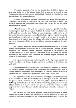 19
«L’émulation socialiste n’est pas mentionnée dans la bible», disaient les
prêcheurs sectaires, et ils utilisent aujourd’hui encore cet argument lorsque
l’occasion se présente. Les croyants sont incités à s’abstenir de rejoindre les rangs
des travailleurs des brigades de choc.
En 1930, les prêcheurs sectaires, poursuivant leur œuvre de propagande à
Dnieprostroï, déclaraient: «La volonté de Dieu sera faite. Tout est à sa merci. Il est
inutile de dépenser des millions dans cette construction. Un seul mot de Dieu suffira
à tout réduire en cendres.»
A Magnitogorsk, en 1931, où l'on construit le plus grand géant industriel du
monde, le prêtre local, Bondarev, avait l'habitude de retarder l'enterrement des morts
et bloquait les cercueils dans l'Eglise le plus longtemps possible dans le but
d'organiser des enterrements en masse. De cette façon, le prêtre espérait faire croire
aux travailleurs nouvellement arrivés qu'il y avait un grand taux de mortalité à
Magnitogorsk et il espérait ainsi les effrayer afin qu'ils se tiennent écartés des
travaux de construction. C'était sa manière à lui de provoquer une pénurie de main-
d’œuvre.
Les instances religieuses ont poursuivi cette œuvre hostile tout au long des
années de la révolution, combattant bec et ongles l'évolution culturelle de l'Etat
soviétique. Des mesures comme l'éducation obligatoire et la liquidation de
l'analphabétisme ont toujours rencontré l'hostilité de la part de l'Eglise. Il y eut des
exemples où les croyants, sous l'influence des hommes d'Eglise, refusèrent de
laisser leurs enfants aller à l'école.
Les organisations religieuses n’étaient pas les seules à pratiquer les activités
hostiles mentionnés ci-dessus, dirigées contre le socialisme et la dictature du
prolétariat.
Plusieurs organisations monarchistes furent également dissoutes au cours de
ces dernières années. Leur intention était de fomenter des révoltes armées contre le
pouvoir soviétique. Certaines d’entre elles avaient un caractère religieux. D'éminents
représentants de l'Eglise prirent part à leurs activités. Voici quelques faits.
Une organisation contre-révolutionnaire qui passait pour une secte religieuse
et qui se donnait le nom de ‘Imiaslavtsy’ se fit remarquer en 1929. Cette secte
exerçait ses activités dans la région de la mer Noire, et dans les districts d’Armavit et
de Maikop dans le Caucase du Nord. A la tête d’Imiaslavtsy, se trouvaient d’anciens
officiers tsaristes et de la garde blanche qui, après la guerre civile, s’étaient convertis
en prêtres afin de camoufler leurs activités monarchistes derrière les soutanes de la
religion.
Les membres de cette secte religieuse monarchiste recouraient à divers
moyens dans leurs tentatives de discréditer le pouvoir soviétique aux yeux du
peuple. Ils prévoyaient, par exemple, son rapide déclin, et menaçaient tous ceux qui
 