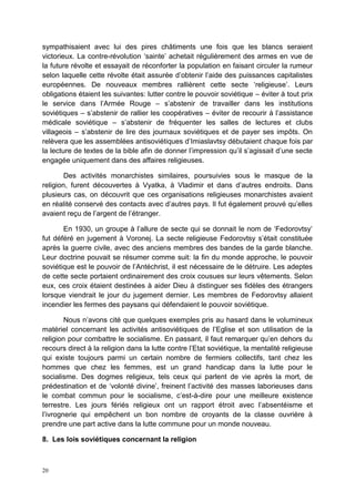 20
sympathisaient avec lui des pires châtiments une fois que les blancs seraient
victorieux. La contre-révolution ‘sainte’ achetait régulièrement des armes en vue de
la future révolte et essayait de réconforter la population en faisant circuler la rumeur
selon laquelle cette révolte était assurée d’obtenir l’aide des puissances capitalistes
européennes. De nouveaux membres rallièrent cette secte ‘religieuse’. Leurs
obligations étaient les suivantes: lutter contre le pouvoir soviétique – éviter à tout prix
le service dans l’Armée Rouge – s’abstenir de travailler dans les institutions
soviétiques – s’abstenir de rallier les coopératives – éviter de recourir à l’assistance
médicale soviétique – s’abstenir de fréquenter les salles de lectures et clubs
villageois – s’abstenir de lire des journaux soviétiques et de payer ses impôts. On
relèvera que les assemblées antisoviétiques d’Imiaslavtsy débutaient chaque fois par
la lecture de textes de la bible afin de donner l’impression qu’il s’agissait d’une secte
engagée uniquement dans des affaires religieuses.
Des activités monarchistes similaires, poursuivies sous le masque de la
religion, furent découvertes à Vyatka, à Vladimir et dans d’autres endroits. Dans
plusieurs cas, on découvrit que ces organisations religieuses monarchistes avaient
en réalité conservé des contacts avec d’autres pays. Il fut également prouvé qu’elles
avaient reçu de l’argent de l’étranger.
En 1930, un groupe à l’allure de secte qui se donnait le nom de ‘Fedorovtsy’
fut déféré en jugement à Voronej. La secte religieuse Fedorovtsy s’était constituée
après la guerre civile, avec des anciens membres des bandes de la garde blanche.
Leur doctrine pouvait se résumer comme suit: la fin du monde approche, le pouvoir
soviétique est le pouvoir de l’Antéchrist, il est nécessaire de le détruire. Les adeptes
de cette secte portaient ordinairement des croix cousues sur leurs vêtements. Selon
eux, ces croix étaient destinées à aider Dieu à distinguer ses fidèles des étrangers
lorsque viendrait le jour du jugement dernier. Les membres de Fedorovtsy allaient
incendier les fermes des paysans qui défendaient le pouvoir soviétique.
Nous n’avons cité que quelques exemples pris au hasard dans le volumineux
matériel concernant les activités antisoviétiques de l’Eglise et son utilisation de la
religion pour combattre le socialisme. En passant, il faut remarquer qu’en dehors du
recours direct à la religion dans la lutte contre l’Etat soviétique, la mentalité religieuse
qui existe toujours parmi un certain nombre de fermiers collectifs, tant chez les
hommes que chez les femmes, est un grand handicap dans la lutte pour le
socialisme. Des dogmes religieux, tels ceux qui parlent de vie après la mort, de
prédestination et de ‘volonté divine’, freinent l’activité des masses laborieuses dans
le combat commun pour le socialisme, c’est-à-dire pour une meilleure existence
terrestre. Les jours fériés religieux ont un rapport étroit avec l’absentéisme et
l’ivrognerie qui empêchent un bon nombre de croyants de la classe ouvrière à
prendre une part active dans la lutte commune pour un monde nouveau.
8. Les lois soviétiques concernant la religion
 