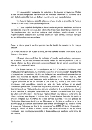22
12. La perception obligatoire de collectes et de charges en faveur de l’Eglise
et des sociétés religieuses de même que les mesures coercitives ou punitions de la
part de telles sociétés vis-à-vis de leurs membres ne sont pas autorisées.
13. Aucune Eglise ou société religieuse n’a de droit à la propriété. Ni l’une ni
l’autre n’ont les droits d’une personne juridique.
14. Toute propriété de l’Eglise et des sociétés religieuses existantes en Russie
est déclarée propriété nationale. Les bâtiments et les objets destinés spécialement à
l’accomplissement des services religieux sont attribués, conformément à des
réglementations spéciales des autorités locales de l’Etat central, en usage libre par
les sociétés religieuses respectives.
Donc, le décret garantit en tout premier lieu la liberté de conscience de chaque
citoyen.
Ce n’était pas le cas en Russie tsariste, et cela n’existe de cette façon dans aucun
des pays bourgeois.
«Chaque citoyen est libre de professer n’importe quelle religion, ou aucune,
s’il le désire. Toutes les privations de droits reliées au fait de professer l’une ou
l’autre religion, ou de ne professer aucune confession de foi, seront supprimées de
tous les documents officiels.»
En Russie tsariste, la ‘non-profession de foi’, c’est-à-dire l’athéisme, était
impitoyablement persécutée. La moindre suggestion d’une disposition d’esprit athée
provoquait des persécutions frénétiques de la part des autorités qui agissaient en se
pliant aux requêtes de l’Eglise dominante. Comme nous l’avons déjà dit, non
seulement l’athéisme mais également toute tentative de la part du croyant de quitter
l’Eglise orthodoxe et de se convertir à une autre foi, même à une autre secte
chrétienne, était considérée comme un acte de haute trahison et se voyait
cruellement persécuter. Chaque cas d’apostasie [abandon de la foi chrétienne, NdT]
était considéré par l’Eglise orthodoxe comme une atteinte à son autorité, son pouvoir
et son bien-être et c’est pour cette raison que l’appareil policier de l’Etat était obligé
de lutter contre l’‘hérésie’ – le mot que l’Eglise utilisait pour désigner toute forme de
désaccord avec ses dogmes. L’histoire de la Russie tsariste fourmille de punitions
cruelles infligées aux membres de sectes par les autorités. Tous ces prêtres de
l’émigration blanche en Amérique, en Allemagne, en Angleterre, en France et dans
d’autres pays, qui versent actuellement des larmes en compagnie du pape de Rome
à propos de ‘l’absence de liberté de conscience’ en URSS (Antoine Khrapovitsky,
Eulogius, Platon et bien d’autres) étaient les archi-persécuteurs de la liberté
religieuse – des russificateurs enragés et des persécuteurs cruels de toute forme de
sectarisme.
 