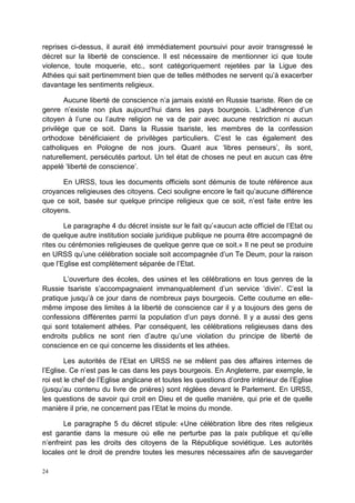 24
reprises ci-dessus, il aurait été immédiatement poursuivi pour avoir transgressé le
décret sur la liberté de conscience. Il est nécessaire de mentionner ici que toute
violence, toute moquerie, etc., sont catégoriquement rejetées par la Ligue des
Athées qui sait pertinemment bien que de telles méthodes ne servent qu’à exacerber
davantage les sentiments religieux.
Aucune liberté de conscience n’a jamais existé en Russie tsariste. Rien de ce
genre n’existe non plus aujourd’hui dans les pays bourgeois. L’adhérence d’un
citoyen à l’une ou l’autre religion ne va de pair avec aucune restriction ni aucun
privilège que ce soit. Dans la Russie tsariste, les membres de la confession
orthodoxe bénéficiaient de privilèges particuliers. C’est le cas également des
catholiques en Pologne de nos jours. Quant aux ‘libres penseurs’, ils sont,
naturellement, persécutés partout. Un tel état de choses ne peut en aucun cas être
appelé ‘liberté de conscience’.
En URSS, tous les documents officiels sont démunis de toute référence aux
croyances religieuses des citoyens. Ceci souligne encore le fait qu’aucune différence
que ce soit, basée sur quelque principe religieux que ce soit, n’est faite entre les
citoyens.
Le paragraphe 4 du décret insiste sur le fait qu’«aucun acte officiel de l’Etat ou
de quelque autre institution sociale juridique publique ne pourra être accompagné de
rites ou cérémonies religieuses de quelque genre que ce soit.» Il ne peut se produire
en URSS qu’une célébration sociale soit accompagnée d’un Te Deum, pour la raison
que l’Eglise est complètement séparée de l’Etat.
L’ouverture des écoles, des usines et les célébrations en tous genres de la
Russie tsariste s’accompagnaient immanquablement d’un service ‘divin’. C’est la
pratique jusqu’à ce jour dans de nombreux pays bourgeois. Cette coutume en elle-
même impose des limites à la liberté de conscience car il y a toujours des gens de
confessions différentes parmi la population d’un pays donné. Il y a aussi des gens
qui sont totalement athées. Par conséquent, les célébrations religieuses dans des
endroits publics ne sont rien d’autre qu’une violation du principe de liberté de
conscience en ce qui concerne les dissidents et les athées.
Les autorités de l’Etat en URSS ne se mêlent pas des affaires internes de
l’Eglise. Ce n’est pas le cas dans les pays bourgeois. En Angleterre, par exemple, le
roi est le chef de l’Eglise anglicane et toutes les questions d’ordre intérieur de l’Eglise
(jusqu’au contenu du livre de prières) sont réglées devant le Parlement. En URSS,
les questions de savoir qui croit en Dieu et de quelle manière, qui prie et de quelle
manière il prie, ne concernent pas l’Etat le moins du monde.
Le paragraphe 5 du décret stipule: «Une célébration libre des rites religieux
est garantie dans la mesure où elle ne perturbe pas la paix publique et qu’elle
n’enfreint pas les droits des citoyens de la République soviétique. Les autorités
locales ont le droit de prendre toutes les mesures nécessaires afin de sauvegarder
 