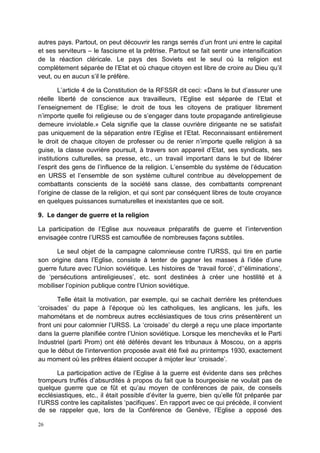 26
autres pays. Partout, on peut découvrir les rangs serrés d’un front uni entre le capital
et ses serviteurs – le fascisme et la prêtrise. Partout se fait sentir une intensification
de la réaction cléricale. Le pays des Soviets est le seul où la religion est
complètement séparée de l’Etat et où chaque citoyen est libre de croire au Dieu qu’il
veut, ou en aucun s’il le préfère.
L’article 4 de la Constitution de la RFSSR dit ceci: «Dans le but d’assurer une
réelle liberté de conscience aux travailleurs, l’Eglise est séparée de l’Etat et
l’enseignement de l’Eglise; le droit de tous les citoyens de pratiquer librement
n’importe quelle foi religieuse ou de s’engager dans toute propagande antireligieuse
demeure inviolable.» Cela signifie que la classe ouvrière dirigeante ne se satisfait
pas uniquement de la séparation entre l’Eglise et l’Etat. Reconnaissant entièrement
le droit de chaque citoyen de professer ou de renier n’importe quelle religion à sa
guise, la classe ouvrière poursuit, à travers son appareil d’Etat, ses syndicats, ses
institutions culturelles, sa presse, etc., un travail important dans le but de libérer
l’esprit des gens de l’influence de la religion. L’ensemble du système de l’éducation
en URSS et l’ensemble de son système culturel contribue au développement de
combattants conscients de la société sans classe, des combattants comprenant
l’origine de classe de la religion, et qui sont par conséquent libres de toute croyance
en quelques puissances surnaturelles et inexistantes que ce soit.
9. Le danger de guerre et la religion
La participation de l’Eglise aux nouveaux préparatifs de guerre et l’intervention
envisagée contre l’URSS est camouflée de nombreuses façons subtiles.
Le seul objet de la campagne calomnieuse contre l’URSS, qui tire en partie
son origine dans l’Eglise, consiste à tenter de gagner les masses à l’idée d’une
guerre future avec l’Union soviétique. Les histoires de ‘travail forcé’, d’‘éliminations’,
de ‘persécutions antireligieuses’, etc. sont destinées à créer une hostilité et à
mobiliser l’opinion publique contre l’Union soviétique.
Telle était la motivation, par exemple, qui se cachait derrière les prétendues
‘croisades’ du pape à l’époque où les catholiques, les anglicans, les juifs, les
mahométans et de nombreux autres ecclésiastiques de tous crins présentèrent un
front uni pour calomnier l’URSS. La ‘croisade’ du clergé a reçu une place importante
dans la guerre planifiée contre l’Union soviétique. Lorsque les mencheviks et le Parti
Industriel (parti Prom) ont été déférés devant les tribunaux à Moscou, on a appris
que le début de l’intervention proposée avait été fixé au printemps 1930, exactement
au moment où les prêtres étaient occuper à mijoter leur ‘croisade’.
La participation active de l’Eglise à la guerre est évidente dans ses prêches
trompeurs truffés d’absurdités à propos du fait que la bourgeoisie ne voulait pas de
quelque guerre que ce fût et qu’au moyen de conférences de paix, de conseils
ecclésiastiques, etc., il était possible d’éviter la guerre, bien qu’elle fût préparée par
l’URSS contre les capitalistes ‘pacifiques’. En rapport avec ce qui précède, il convient
de se rappeler que, lors de la Conférence de Genève, l’Eglise a opposé des
 