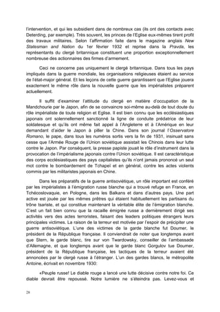 28
l’intervention, et qui les subsidient dans de nombreux cas (ils ont des contacts avec
Deterding, par exemple). Très souvent, les princes de l’Eglise eux-mêmes tirent profit
des travaux militaires. Selon l’affirmation faite dans le magazine anglais New
Statesman and Nation du 1er février 1932 et reprise dans la Pravda, les
représentants du clergé britannique constituent une proportion exceptionnellement
nombreuse des actionnaires des firmes d’armement.
Ceci ne concerne pas uniquement le clergé britannique. Dans tous les pays
impliqués dans la guerre mondiale, les organisations religieuses étaient au service
de l’état-major général. Et les leçons de cette guerre garantissent que l’Eglise jouera
exactement le même rôle dans la nouvelle guerre que les impérialistes préparent
actuellement.
Il suffit d’examiner l’attitude du clergé en matière d’occupation de la
Mandchourie par le Japon, afin de se convaincre soi-même au-delà de tout doute du
rôle impérialiste de toute religion et Eglise. Il est bien connu que les ecclésiastiques
japonais ont solennellement sanctionné la ligne de conduite prédatrice de leur
soldatesque et qu’ils ont même fait appel à l’Angleterre et à l’Amérique en leur
demandant d’aider le Japon à piller la Chine. Dans son journal l’Osservatore
Romano, le pape, dans tous les numéros sortis vers la fin de 1931, insinuait sans
cesse que l’Armée Rouge de l’Union soviétique assistait les Chinois dans leur lutte
contre le Japon. Par conséquent, la presse papiste jouait le rôle d’instrument dans la
provocation de l’impérialisme japonais contre l’Union soviétique. Il est caractéristique
des corps ecclésiastiques des pays capitalistes qu’ils n’ont jamais prononcé un seul
mot contre le bombardement de Tchapeï et en général, contre les actes violents
commis par les militaristes japonais en Chine.
Dans les préparatifs de la guerre antisoviétique, un rôle important est conféré
par les impérialistes à l’émigration russe blanche qui a trouvé refuge en France, en
Tchécoslovaquie, en Pologne, dans les Balkans et dans d’autres pays. Une part
active est jouée par les mêmes prêtres qui étaient habituellement les partisans du
trône tsariste, et qui constitue maintenant la véritable élite de l’émigration blanche.
C’est un fait bien connu que la racaille émigrée russe a dernièrement dirigé ses
activités vers des actes terroristes, faisant des leaders politiques étrangers leurs
principales victimes. La raison de la terreur est motivée par l’espoir de précipiter une
guerre antisoviétique. L’une des victimes de la garde blanche fut Doumer, le
président de la République française. Il conviendrait de noter que longtemps avant
que Stern, le garde blanc, tire sur von Twardowsky, conseiller de l’ambassade
d’Allemagne, et que longtemps avant que le garde blanc Gorgulov tue Doumer,
président de la République française, les tactiques de la terreur avaient été
annoncées par le clergé russe à l’étranger. L’un des gardes blancs, le métropolite
Antoine, écrivait en novembre 1930:
«Peuple russe! Le diable rouge a lancé une lutte décisive contre notre foi. Ce
diable devrait être repoussé. Notre lumière ne s’éteindra pas. Levez-vous et
 