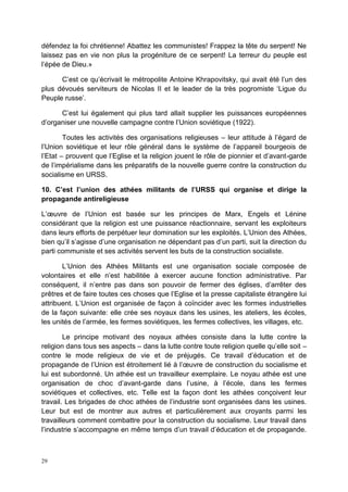 29
défendez la foi chrétienne! Abattez les communistes! Frappez la tête du serpent! Ne
laissez pas en vie non plus la progéniture de ce serpent! La terreur du peuple est
l’épée de Dieu.»
C’est ce qu’écrivait le métropolite Antoine Khrapovitsky, qui avait été l’un des
plus dévoués serviteurs de Nicolas II et le leader de la très pogromiste ‘Ligue du
Peuple russe’.
C’est lui également qui plus tard allait supplier les puissances européennes
d’organiser une nouvelle campagne contre l’Union soviétique (1922).
Toutes les activités des organisations religieuses – leur attitude à l’égard de
l’Union soviétique et leur rôle général dans le système de l’appareil bourgeois de
l’Etat – prouvent que l’Eglise et la religion jouent le rôle de pionnier et d’avant-garde
de l’impérialisme dans les préparatifs de la nouvelle guerre contre la construction du
socialisme en URSS.
10. C’est l’union des athées militants de l’URSS qui organise et dirige la
propagande antireligieuse
L’œuvre de l’Union est basée sur les principes de Marx, Engels et Lénine
considérant que la religion est une puissance réactionnaire, servant les exploiteurs
dans leurs efforts de perpétuer leur domination sur les exploités. L’Union des Athées,
bien qu’il s’agisse d’une organisation ne dépendant pas d’un parti, suit la direction du
parti communiste et ses activités servent les buts de la construction socialiste.
L’Union des Athées Militants est une organisation sociale composée de
volontaires et elle n’est habilitée à exercer aucune fonction administrative. Par
conséquent, il n’entre pas dans son pouvoir de fermer des églises, d’arrêter des
prêtres et de faire toutes ces choses que l’Eglise et la presse capitaliste étrangère lui
attribuent. L’Union est organisée de façon à coïncider avec les formes industrielles
de la façon suivante: elle crée ses noyaux dans les usines, les ateliers, les écoles,
les unités de l’armée, les fermes soviétiques, les fermes collectives, les villages, etc.
Le principe motivant des noyaux athées consiste dans la lutte contre la
religion dans tous ses aspects – dans la lutte contre toute religion quelle qu’elle soit –
contre le mode religieux de vie et de préjugés. Ce travail d’éducation et de
propagande de l’Union est étroitement lié à l’œuvre de construction du socialisme et
lui est subordonné. Un athée est un travailleur exemplaire. Le noyau athée est une
organisation de choc d’avant-garde dans l’usine, à l’école, dans les fermes
soviétiques et collectives, etc. Telle est la façon dont les athées conçoivent leur
travail. Les brigades de choc athées de l’industrie sont organisées dans les usines.
Leur but est de montrer aux autres et particulièrement aux croyants parmi les
travailleurs comment combattre pour la construction du socialisme. Leur travail dans
l’industrie s’accompagne en même temps d’un travail d’éducation et de propagande.
 