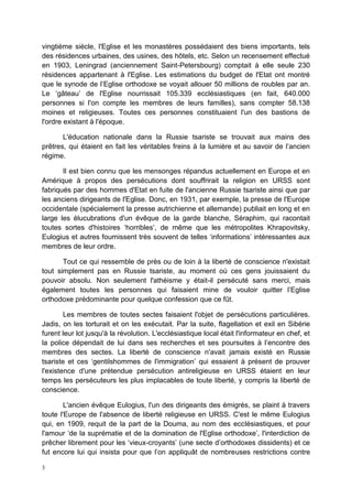 3
vingtième siècle, l'Eglise et les monastères possédaient des biens importants, tels
des résidences urbaines, des usines, des hôtels, etc. Selon un recensement effectué
en 1903, Leningrad (anciennement Saint-Petersbourg) comptait à elle seule 230
résidences appartenant à l'Eglise. Les estimations du budget de l'Etat ont montré
que le synode de l’Eglise orthodoxe se voyait allouer 50 millions de roubles par an.
Le ‘gâteau’ de l'Eglise nourrissait 105.339 ecclésiastiques (en fait, 640.000
personnes si l'on compte les membres de leurs familles), sans compter 58.138
moines et religieuses. Toutes ces personnes constituaient l'un des bastions de
l'ordre existant à l'époque.
L'éducation nationale dans la Russie tsariste se trouvait aux mains des
prêtres, qui étaient en fait les véritables freins à la lumière et au savoir de l’ancien
régime.
Il est bien connu que les mensonges répandus actuellement en Europe et en
Amérique à propos des persécutions dont souffrirait la religion en URSS sont
fabriqués par des hommes d'Etat en fuite de l'ancienne Russie tsariste ainsi que par
les anciens dirigeants de l'Eglise. Donc, en 1931, par exemple, la presse de l'Europe
occidentale (spécialement la presse autrichienne et allemande) publiait en long et en
large les élucubrations d'un évêque de la garde blanche, Séraphim, qui racontait
toutes sortes d'histoires ‘horribles’, de même que les métropolites Khrapovitsky,
Eulogius et autres fournissent très souvent de telles ‘informations’ intéressantes aux
membres de leur ordre.
Tout ce qui ressemble de près ou de loin à la liberté de conscience n'existait
tout simplement pas en Russie tsariste, au moment où ces gens jouissaient du
pouvoir absolu. Non seulement l'athéisme y était-il persécuté sans merci, mais
également toutes les personnes qui faisaient mine de vouloir quitter l’Eglise
orthodoxe prédominante pour quelque confession que ce fût.
Les membres de toutes sectes faisaient l'objet de persécutions particulières.
Jadis, on les torturait et on les exécutait. Par la suite, flagellation et exil en Sibérie
furent leur lot jusqu'à la révolution. L'ecclésiastique local était l'informateur en chef, et
la police dépendait de lui dans ses recherches et ses poursuites à l’encontre des
membres des sectes. La liberté de conscience n'avait jamais existé en Russie
tsariste et ces ‘gentilshommes de l'immigration’ qui essaient à présent de prouver
l'existence d'une prétendue persécution antireligieuse en URSS étaient en leur
temps les persécuteurs les plus implacables de toute liberté, y compris la liberté de
conscience.
L'ancien évêque Eulogius, l'un des dirigeants des émigrés, se plaint à travers
toute l'Europe de l'absence de liberté religieuse en URSS. C'est le même Eulogius
qui, en 1909, requit de la part de la Douma, au nom des ecclésiastiques, et pour
l'amour ‘de la suprématie et de la domination de l'Eglise orthodoxe’, l'interdiction de
prêcher librement pour les ‘vieux-croyants’ (une secte d’orthodoxes dissidents) et ce
fut encore lui qui insista pour que l’on appliquât de nombreuses restrictions contre
 