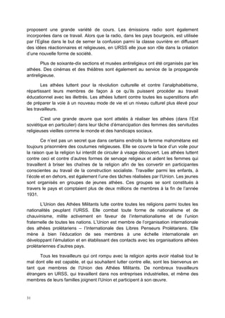 31
proposent une grande variété de cours. Les émissions radio sont également
incorporées dans ce travail. Alors que la radio, dans les pays bourgeois, est utilisée
par l’Eglise dans le but de semer la confusion parmi la classe ouvrière en diffusant
des idées réactionnaires et religieuses, en URSS elle joue son rôle dans la création
d’une nouvelle forme de société.
Plus de soixante-dix sections et musées antireligieux ont été organisés par les
athées. Des cinémas et des théâtres sont également au service de la propagande
antireligieuse.
Les athées luttent pour la révolution culturelle et contre l’analphabétisme,
répartissant leurs membres de façon à ce qu’ils puissent procéder au travail
éducationnel avec les illettrés. Les athées luttent contre toutes les superstitions afin
de préparer la voie à un nouveau mode de vie et un niveau culturel plus élevé pour
les travailleurs.
C’est une grande œuvre que sont attelés à réaliser les athées (dans l’Est
soviétique en particulier) dans leur tâche d’émancipation des femmes des servitudes
religieuses vieilles comme le monde et des handicaps sociaux.
Ce n’est pas un secret que dans certains endroits la femme mahométane est
toujours prisonnière des coutumes religieuses. Elle se couvre la face d’un voile pour
la raison que la religion lui interdit de circuler à visage découvert. Les athées luttent
contre ceci et contre d’autres formes de servage religieux et aident les femmes qui
travaillent à briser les chaînes de la religion afin de les convertir en participantes
conscientes au travail de la construction socialiste. Travailler parmi les enfants, à
l’école et en dehors, est également l’une des tâches réalisées par l’Union. Les jeunes
sont organisés en groupes de jeunes athées. Ces groupes se sont constitués à
travers le pays et comptaient plus de deux millions de membres à la fin de l’année
1931.
L’Union des Athées Militants lutte contre toutes les religions parmi toutes les
nationalités peuplant l’URSS. Elle combat toute forme de nationalisme et de
chauvinisme, milite activement en faveur de l’internationalisme et de l’union
fraternelle de toutes les nations. L’Union est membre de l’organisation internationale
des athées prolétariens – l’Internationale des Libres Penseurs Prolétariens. Elle
mène à bien l’éducation de ses membres à une échelle internationale en
développant l’émulation et en établissant des contacts avec les organisations athées
prolétariennes d’autres pays.
Tous les travailleurs qui ont rompu avec la religion après avoir réalisé tout le
mal dont elle est capable, et qui souhaitent lutter contre elle, sont les bienvenus en
tant que membres de l’Union des Athées Militants. De nombreux travailleurs
étrangers en URSS, qui travaillent dans nos entreprises industrielles, et même des
membres de leurs familles joignent l’Union et participent à son œuvre.
 