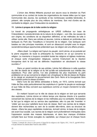 32
L’Union des Athées Militants poursuit son œuvre sous la direction du Parti
communiste et au contact de toutes les organisations de masse telles que la Ligue
Communiste des Jeunes, les syndicats et les nombreuses sociétés bénévoles. A
présent, elle compte plus de cinq millions de membres. Son mot d’ordre est de
combattre la religion, pour l’instauration du socialisme.
11. Lénine à propos de la lutte contre la religion
Le travail de propagande antireligieuse en URSS s’effectue sur base de
l’interprétation marxiste-léniniste de la nature de la religion – son rôle, les causes de
son origine, les conditions de sa disparition définitive, et les méthodes de lutte à
utiliser contre elle. Dans ses articles et œuvres, Lénine a élaboré en profondeur les
tactiques du Parti des Travailleurs à l’encontre de la religion. Ces tactiques sont
basées sur des principes marxistes, et sont en désaccord complet avec le slogan
social-démocratique opportuniste prétendant que «la religion est une affaire privée».
«Marx disait: ‘La religion est l’opium du peuple’, écrit Lénine, et ce postulat est
la pierre angulaire de toute la philosophie du marxisme en ce qui concerne la
religion. Le marxisme a toujours considéré toutes les religions et églises modernes,
et chaque sorte d’organisation religieuse, comme l’instrument de la réaction
bourgeoise dont le but est de défendre l’exploitation en abrutissant la classe
ouvrière.»3
Dans un grand nombre de ses articles, Lénine fait référence à cette question
du rôle de classe de la religion et du fait qu’elle est subordonnée aux intérêts des
exploiteurs. Pour citer Lénine, l’un des problèmes les plus importants du parti
prolétarien en ce qui concerne la religion est «d’expliquer le rôle de classe de l’Eglise
et du clergé en soutenant le gouvernement des Cent- Noirs et la bourgeoisie dans
leur combat contre la classe ouvrière».
Dans l’une de ses lettres adressées à Gorky, en 1913, Lénine écrivait que
l’idée de Dieu aide particulièrement les exploiteurs à ‘garder le peuple en esclavage’
et que l’idée de Dieu convient aux exploiteurs comme un moyen d’endormir la lutte
des classes.
En mettant l’accent sur le rôle de classe de la religion en tant que servante
des exploiteurs, Lénine donne en même temps une réponse directe à la question
concernant les racines de la religion et les méthodes pour la combattre. Nonobstant
le fait que la religion est au service des capitalistes, elle n’a pas été ‘inventée’ ni
‘créée’ par eux pour satisfaire leurs buts de classe. Non! Les racines de la religion
doivent être recherchées au sein de la société elle-même, dans sa structure de
classe. «Dans les pays capitalistes modernes, écrivait Lénine, la base de la religion
est avant tout sociale. Les racines de la religion sont profondément imbriquées dans
l’oppression sociale des masses laborieuses, et dans leur manque d’initiative
complet face aux forces aveugles du capitaliste, qui chaque jour et chaque heure
3
Lénine, L’attitude des classes et des partis à l’égard de la religion et de l’Eglise, O.C., Vol.15, pp.445-454.Je
n’ai pas retrouvé la citation dans l’œuvre citée (NdT)
 