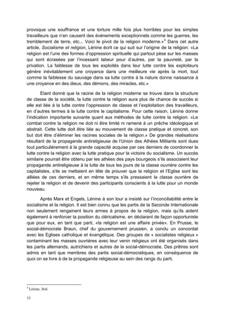 33
provoque une souffrance et une torture mille fois plus horribles pour les simples
travailleurs que n’en causent des événements exceptionnels comme les guerres, les
tremblement de terre, etc... Voici le pivot de la religion moderne.»4
Dans cet autre
article, Socialisme et religion, Lénine écrit ce qui suit sur l’origine de la religion: «La
religion est l’une des formes d’oppression spirituelle qui partout pèse sur les masses
qui sont écrasées par l’incessant labeur pour d’autres, par la pauvreté, par la
privation. La faiblesse de tous les exploités dans leur lutte contre les exploiteurs
génère inévitablement une croyance dans une meilleure vie après la mort, tout
comme la faiblesse du sauvage dans sa lutte contre à la nature donne naissance à
une croyance en des dieux, des démons, des miracles, etc.»
Etant donné que la racine de la religion moderne se trouve dans la structure
de classe de la société, la lutte contre la religion aura plus de chance de succès si
elle est liée à la lutte contre l’oppression de classe et l’exploitation des travailleurs,
en d’autres termes à la lutte contre le capitalisme. Pour cette raison, Lénine donne
l’indication importante suivante quant aux méthodes de lutte contre la religion: «Le
combat contre la religion ne doit ni être limité ni ramené à un prêche idéologique et
abstrait. Cette lutte doit être liée au mouvement de classe pratique et concret, son
but doit être d’éliminer les racines sociales de la religion.» De grandes réalisations
résultant de la propagande antireligieuse de l’Union des Athées Militants sont dues
tout particulièrement à la grande capacité acquise par ces derniers de coordonner la
lutte contre la religion avec la lutte pratique pour la victoire du socialisme. Un succès
similaire pourrait être obtenu par les athées des pays bourgeois s’ils associaient leur
propagande antireligieuse à la lutte de tous les jours de la classe ouvrière contre les
capitalistes, s’ils se mettaient en tête de prouver que la religion et l’Eglise sont les
alliées de ces derniers, et en même temps s’ils pressaient la classe ouvrière de
rejeter la religion et de devenir des participants conscients à la lutte pour un monde
nouveau.
Après Marx et Engels, Lénine à son tour a insisté sur l’inconciliabilité entre le
socialisme et la religion. Il est bien connu que les partis de la Seconde Internationale
non seulement rengainent leurs armes à propos de la religion, mais qu’ils aident
également à renforcer la position du cléricalisme, en déclarant de façon opportuniste
que pour eux, en tant que parti, «la religion est une affaire privée». En Prusse, le
social-démocrate Braun, chef du gouvernement prussien, a conclu un concordat
avec les Eglises catholique et évangélique. Des groupes de « socialistes religieux »
contaminant les masses ouvrières avec leur venin religieux ont été organisés dans
les partis allemands, autrichiens et autres de la social-démocratie. Des prêtres sont
admis en tant que membres des partis social-démocratiques, en conséquence de
quoi on se livre à de la propagande religieuse au sein des rangs du parti.
4
Lénine, ibid.
 