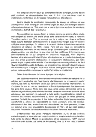 34
Par comparaison avec ceux qui concilient socialisme et religion, Lénine de son
côté exprimait sa désapprobation très vive. Il écrit: «Le marxisme, c’est le
matérialisme. En tant que tel, il s’oppose inéluctablement à la religion.»
Lénine dévoile la signification opportuniste du slogan «la religion est une
affaire privée». Il fait remarquer, tout comme Engels en 1891, que la religion est une
affaire privée vis-à-vis de l’Etat, mais pas le moins du monde vis-à-vis de soi-même,
du marxisme, du Parti des Travailleurs.»
Ne considérant en aucune façon la religion comme sa propre affaire privée,
mais exigeant qu’elle soit une affaire privée dans sa relation avec l’Etat, le Parti des
Travailleurs entend que l’Etat ne s’occupe pas de la religion des citoyens, qu’ils ne
fasse aucune distinction parmi les citoyens à cause de leur religion et qu’il n’accorde
à l’Eglise aucun privilège. En référence à ce point, Lénine écrivait dans son article
Socialisme et religion, de 1905: «Notre Parti est une ligue de combattants
progressistes, conscients de leur classe, et qui combattent pour la libération de la
classe ouvrière. Une telle ligue ne peut ni ne doit être indifférente à l’ignorance ou à
l’obscurantisme en ce qui concerne les croyances religieuses. Nous exigeons
l’entière séparation entre l’Etat et l’Eglise, afin de disperser le brouillard de la religion
par des armes purement intellectuelles et uniquement intellectuelles, par notre
presse et par la persuasion verbale. L’un des objets de notre organisation, le Parti
Ouvrier Social-Démocrate de Russie, est précisément de combattre toute tromperie
des travailleurs par la religion. Pour nous, la lutte idéologique n’est pas une affaire
privée, mais une affaire qui concerne tout le Parti et tout le prolétariat.»
Telles étaient les vues de Lénine à propos de la religion.
Les doctrines de Lénine ainsi que les conceptions de Marx et d’Engels sur la
religion sont appliquées par l’avant-garde révolutionnaire du mouvement ouvrier
mondial, les partis du Komintern. Quant aux partis de la Seconde Internationale, ils
s’unissent de plus en plus au cléricalisme et forment publiquement des ligues avec
les gens de la soutane. Même dans ces pays où les sociaux-démocrates sont à la
tête des organisations prolétariennes de libres penseurs (comme en Autriche et en
Allemagne, par exemple), ils sabotent la lutte contre l’anticléricalisme militant et
éliminent tout contenu révolutionnaire du travail des groupes de libres penseurs,
confinant l’activité de ces derniers à des tâches culturelles. Cette ligne de conduite
opportuniste a amené les organisations de libres penseurs, avec les sociaux-
démocrates à leur tête, à constituer une internationale des libres penseurs, formée
en commun avec des organisations bourgeoises en 1931, et qui s’est appelée
Deutscher Freidenker Verband (Association des Libres Penseurs Allemands).
L’Internationale des Libres Penseurs Prolétariens (ILPP) et ses sections
mettent en pratique leurs principes révolutionnaires du marxisme-léninisme dans leur
lutte contre la religion. Malgré les persécutions et les tracasseries, l’ILPP poursuit
son travail avec succès. (Le décret de Hindenburg, daté du 4 mai 1932, a déclaré
 