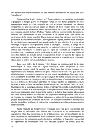 36
des sentences d’emprisonnement, ou des amendes sévères ont été appliquées pour
‘blasphème’.
Quelle est l’explication de tout ceci? Pourquoi le monde capitaliste est-il si zélé
à propager la religion parmi les masses? Parce, en ces temps présents de crise
économique aiguë qui s’est emparée de tout le monde bourgeois, les classes
dirigeantes ont plus que jamais besoin de l’Eglise et de la religion dans leur lutte
contre l’hostilité qui s’intensifie envers le capitalisme de la part des sans-emploi et
des masses crevant de faim. Partout, l’Eglise s’affirme comme l’alliée du fascisme,
donnant ses bénédictions et son assistance à ce dernier dans son œuvre de
destruction de la classe ouvrière. Dans plusieurs pays, les cléricaux prennent une
part active au mouvement fasciste. Les dirigeants de l’Eglise, comme nous avons pu
le voir récemment, consacrent une grande partie de leur attention à la crise et au
chômage. Le pape a lancé plusieurs appels à ce propos. Toutefois, le clergé ne se
préoccupe de ces questions que dans le but précis d’obscurcir la conscience de
classe des travailleurs. Il espère que sa ligne de conduite va empêcher les
travailleurs de comprendre que le système de société est la source de leur misère et
donc les distraire de la lutte contre le capitalisme. Selon les agents de l’Eglise, la
crise est la ‘punition’ de Dieu pour les péchés commis et la seule façon d’en sortir
réside dans la prière, non dans la lutte des classes.
Dans son épître du 3 octobre 1931, traitant du durcissement de la crise
économique, le pape, chef de l’Eglise catholique, tente d’expliquer la crise
économique comme étant ‘la punition de Dieu’ pour les crimes humains et...
recommande aux masses affamées de prier. Voici ce qu’il écrit: «Vu que tous les
efforts humains pour atteindre quelque but que ce soit sans l’aide de Dieu sont vains,
nous adressons d’ardentes prières au pourvoyeur de toutes choses afin que dans
son infinie mansuétude il abrège la période de souffrances», c’est-à-dire la crise, afin
que des millions de travailleurs (car Dieu ne fait pas souffrir les capitalistes), leurs
femmes et leurs enfants ne souffrent pas et ne meurent pas de faim. Selon le pape,
tout dépend de la supplique adressée à Dieu ‘d’abréger’ la période de souffrance. Un
tel sermon convient aux exploiteurs pour la simple raison qu’il est utilisé par l’Eglise
comme un repoussoir pour détourner la colère et la haine des masses laborieuses
des réels auteurs de leurs souffrances – les capitalistes et le capitalisme. Dans le but
de tromper les masses, les Eglises catholique et autres font un grand tintouin à
propos des prétendues ‘croisades de charité’. En octroyant la charité et des oripeaux
élimés, les prêtres s’affairent à calmer les protestations de millions de gens contre
l’ordre existant.
Toute l’activité de l’organisation religieuse dans les pays capitalistes est
dirigée vers la satisfaction des intérêts des exploiteurs et du renforcement du
capitalisme. D’où les concordats, la loi antiblasphème, etc. L’intensification de la
crise capitaliste va inévitablement durcir la lutte des classes. Avec le développement
du mouvement de protestation contre le régime capitaliste, la disposition au combat
va également se développer. Plus ces attitudes gagnent de terrain, plus les
 
