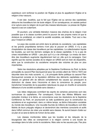 37
exploiteurs vont renforcer la position de l’Eglise et plus ils appelleront l’Eglise et la
religion à leur secours.
Il est clair, toutefois, que le fait que l’Eglise est au service des capitalistes
détourne les travailleurs loin de toute religion. Et en conséquence, on assiste partout
à la rupture avec la religion de la part des masses laborieuses. La presse de l’Eglise
répond à ceci en s’alarmant.
Et pourtant, une véritable libération massive des chaînes de la religion n’est
possible que si la classe ouvrière prend le pouvoir de ses propres mains et que la
dictature du prolétariat, en créant la société socialiste, est établie. Tout ceci a lieu
pour l’instant en URSS.
Le pays des soviets est entré dans la période du socialisme. Les capitalistes
et les grands propriétaires terriens n’ont plus le pouvoir en URSS. Il n’y a pas
d’exploitation de classe des travailleurs par les capitalistes. La collectivisation liquide
les koulaks, qui sont les derniers vestiges de la classe capitaliste. Il n’y a pas de
crises industrielles en URSS – pas plus qu’il n’y a de chômage. Le niveau de bien-
être des travailleurs augmente régulièrement tant en ville qu’à la campagne. Ceci
signifie que les racines sociales de la religion en URSS sont en train de disparaître,
alors que la construction du socialisme remporte des victoires de plus en plus
importantes.
Selon les résolutions adoptées par la Septième Conférence du Parti, la tâche
principielle du second Plan Quinquennal (pour les années allant de 1933 à 1937) est
résumée dans les mots suivants: «(...) la principale tâche politique du second Plan
Quinquennal consiste en la liquidation définitive des éléments capitalistes et des
classes en général afin de détruire complètement les causes qui provoquent la
distinction de classe dans l’économie et dans la conscience du peuple; pour
transformer l’ensemble de la population laborieuse du pays en d’actifs et conscients
bâtisseurs d’une société socialiste sans classes.»
Les idées religieuses contrôlant les esprits de certaines personnes sont des
survivances du capitalisme. Par conséquent, l’Union des Athées Militants veut
redoubler d’ardeur à la tâche, en concordance avec les résolutions de la Septième
Conférence du Parti, en poursuivant sa lutte quotidienne pour la construction du
socialisme et en augmentant, dans un même temps, sa tâche d’éducation socialiste
du monde des travailleurs. Une nouvelle fournée de millions de travailleurs vont être
libérés de leurs préjugés religieux et deviendront des membres conscients et actifs
dans l’effort commun de créer une société sans classes. Ils auront besoin d’aide sur
ce plan et ce sera la tâche de l’Union de les aider.
Les classes moribondes telles que les koulaks et les reliquats de la
bourgeoisie des villes se cramponnent à la religion comme à une bouée de
sauvetage dans la lutte contre le socialisme. Mais cela ne les sauvera pas. Pas plus
 