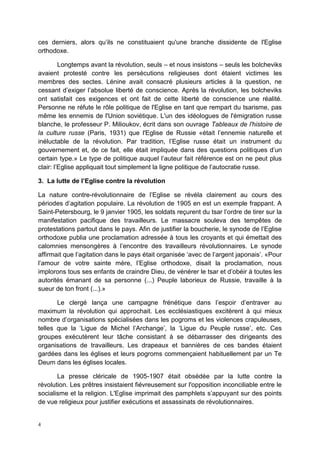 4
ces derniers, alors qu’ils ne constituaient qu'une branche dissidente de l'Eglise
orthodoxe.
Longtemps avant la révolution, seuls – et nous insistons – seuls les bolcheviks
avaient protesté contre les persécutions religieuses dont étaient victimes les
membres des sectes. Lénine avait consacré plusieurs articles à la question, ne
cessant d’exiger l’absolue liberté de conscience. Après la révolution, les bolcheviks
ont satisfait ces exigences et ont fait de cette liberté de conscience une réalité.
Personne ne réfute le rôle politique de l'Eglise en tant que rempart du tsarisme, pas
même les ennemis de l'Union soviétique. L'un des idéologues de l'émigration russe
blanche, le professeur P. Milioukov, écrit dans son ouvrage Tableaux de l'histoire de
la culture russe (Paris, 1931) que l'Eglise de Russie «était l’ennemie naturelle et
inéluctable de la révolution. Par tradition, l’Eglise russe était un instrument du
gouvernement et, de ce fait, elle était impliquée dans des questions politiques d’un
certain type.» Le type de politique auquel l’auteur fait référence est on ne peut plus
clair: l’Eglise appliquait tout simplement la ligne politique de l’autocratie russe.
3. La lutte de l’Eglise contre la révolution
La nature contre-révolutionnaire de l’Eglise se révéla clairement au cours des
périodes d’agitation populaire. La révolution de 1905 en est un exemple frappant. A
Saint-Petersbourg, le 9 janvier 1905, les soldats reçurent du tsar l’ordre de tirer sur la
manifestation pacifique des travailleurs. Le massacre souleva des tempêtes de
protestations partout dans le pays. Afin de justifier la boucherie, le synode de l’Eglise
orthodoxe publia une proclamation adressée à tous les croyants et qui émettait des
calomnies mensongères à l’encontre des travailleurs révolutionnaires. Le synode
affirmait que l’agitation dans le pays était organisée ‘avec de l’argent japonais’. «Pour
l’amour de votre sainte mère, l’Eglise orthodoxe, disait la proclamation, nous
implorons tous ses enfants de craindre Dieu, de vénérer le tsar et d’obéir à toutes les
autorités émanant de sa personne (...) Peuple laborieux de Russie, travaille à la
sueur de ton front (...).»
Le clergé lança une campagne frénétique dans l’espoir d’entraver au
maximum la révolution qui approchait. Les ecclésiastiques excitèrent à qui mieux
nombre d’organisations spécialisées dans les pogroms et les violences crapuleuses,
telles que la ‘Ligue de Michel l’Archange’, la ‘Ligue du Peuple russe’, etc. Ces
groupes exécutèrent leur tâche consistant à se débarrasser des dirigeants des
organisations de travailleurs. Les drapeaux et bannières de ces bandes étaient
gardées dans les églises et leurs pogroms commençaient habituellement par un Te
Deum dans les églises locales.
La presse cléricale de 1905-1907 était obsédée par la lutte contre la
révolution. Les prêtres insistaient fiévreusement sur l'opposition inconciliable entre le
socialisme et la religion. L'Eglise imprimait des pamphlets s’appuyant sur des points
de vue religieux pour justifier exécutions et assassinats de révolutionnaires.
 