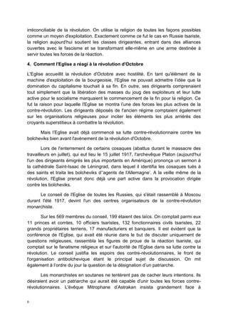 6
irréconciliable de la révolution. On utilise la religion de toutes les façons possibles
comme un moyen d'exploitation. Exactement comme ce fut le cas en Russie tsariste,
la religion aujourd'hui soutient les classes dirigeantes, entrant dans des alliances
ouvertes avec le fascisme et se transformant elle-même en une arme destinée à
servir toutes les forces de la réaction.
4. Comment l'Eglise a réagi à la révolution d'Octobre
L'Eglise accueillit la révolution d'Octobre avec hostilité. En tant qu'élément de la
machine d'exploitation de la bourgeoisie, l'Eglise ne pouvait admettre l’idée que la
domination du capitalisme touchait à sa fin. En outre, ses dirigeants comprenaient
tout simplement que la libération des masses du joug des exploiteurs et leur lutte
active pour le socialisme marquaient le commencement de la fin pour la religion. Ce
fut la raison pour laquelle l'Eglise se montra l’une des forces les plus actives de la
contre-révolution. Les dirigeants déposés de l'ancien régime comptaient également
sur les organisations religieuses pour inciter les éléments les plus arriérés des
croyants superstitieux à combattre la révolution.
Mais l’Eglise avait déjà commencé sa lutte contre-révolutionnaire contre les
bolcheviks bien avant l'avènement de la révolution d'Octobre.
Lors de l'enterrement de certains cosaques (abattus durant le massacre des
travailleurs en juillet), qui eut lieu le 15 juillet 1917, l'archevêque Platon (aujourd'hui
l'un des dirigeants émigrés les plus importants en Amérique) prononça un sermon à
la cathédrale Saint-Isaac de Léningrad, dans lequel il identifia les cosaques tués à
des saints et traita les bolcheviks d’‘agents de l'Allemagne’. A la veille même de la
révolution, l'Eglise prenait donc déjà une part active dans la provocation dirigée
contre les bolcheviks.
Le conseil de l'Eglise de toutes les Russies, qui s'était rassemblé à Moscou
durant l'été 1917, devint l'un des centres organisateurs de la contre-révolution
monarchiste.
Sur les 569 membres du conseil, 199 étaient des laïcs. On comptait parmi eux
11 princes et comtes, 10 officiers tsaristes, 132 fonctionnaires civils tsaristes, 22
grands propriétaires terriens, 17 manufacturiers et banquiers. Il est évident que la
conférence de l'Eglise, qui avait été réunie dans le but de discuter uniquement de
questions religieuses, rassembla les figures de proue de la réaction tsariste, qui
comptait sur le fanatisme religieux et sur l'autorité de l'Eglise dans sa lutte contre la
révolution. Le conseil justifia les espoirs des contre-révolutionnaires, le front de
l'organisation antibolchevique étant le principal sujet de discussion. On mit
également à l’ordre du jour la question de la désignation d’un patriarche.
Les monarchistes en soutanes ne tentèrent pas de cacher leurs intentions. Ils
désiraient avoir un patriarche qui aurait été capable d'unir toutes les forces contre-
révolutionnaires. L'évêque Mitrophane d’Astrakan insista grandement face à
 