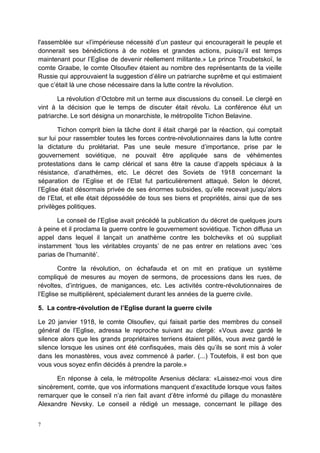 7
l'assemblée sur «l’impérieuse nécessité d’un pasteur qui encouragerait le peuple et
donnerait ses bénédictions à de nobles et grandes actions, puisqu’il est temps
maintenant pour l’Eglise de devenir réellement militante.» Le prince Troubetskoï, le
comte Graabe, le comte Olsoufiev étaient au nombre des représentants de la vieille
Russie qui approuvaient la suggestion d’élire un patriarche suprême et qui estimaient
que c’était là une chose nécessaire dans la lutte contre la révolution.
La révolution d’Octobre mit un terme aux discussions du conseil. Le clergé en
vint à la décision que le temps de discuter était révolu. La conférence élut un
patriarche. Le sort désigna un monarchiste, le métropolite Tichon Belavine.
Tichon comprit bien la tâche dont il était chargé par la réaction, qui comptait
sur lui pour rassembler toutes les forces contre-révolutionnaires dans la lutte contre
la dictature du prolétariat. Pas une seule mesure d’importance, prise par le
gouvernement soviétique, ne pouvait être appliquée sans de véhémentes
protestations dans le camp clérical et sans être la cause d’appels spéciaux à la
résistance, d’anathèmes, etc. Le décret des Soviets de 1918 concernant la
séparation de l’Eglise et de l’Etat fut particulièrement attaqué. Selon le décret,
l’Eglise était désormais privée de ses énormes subsides, qu’elle recevait jusqu’alors
de l’Etat, et elle était dépossédée de tous ses biens et propriétés, ainsi que de ses
privilèges politiques.
Le conseil de l’Eglise avait précédé la publication du décret de quelques jours
à peine et il proclama la guerre contre le gouvernement soviétique. Tichon diffusa un
appel dans lequel il lançait un anathème contre les bolcheviks et où suppliait
instamment ‘tous les véritables croyants’ de ne pas entrer en relations avec ‘ces
parias de l’humanité’.
Contre la révolution, on échafauda et on mit en pratique un système
compliqué de mesures au moyen de sermons, de processions dans les rues, de
révoltes, d’intrigues, de manigances, etc. Les activités contre-révolutionnaires de
l’Eglise se multiplièrent, spécialement durant les années de la guerre civile.
5. La contre-révolution de l’Eglise durant la guerre civile
Le 20 janvier 1918, le comte Olsoufiev, qui faisait partie des membres du conseil
général de l’Eglise, adressa le reproche suivant au clergé: «Vous avez gardé le
silence alors que les grands propriétaires terriens étaient pillés, vous avez gardé le
silence lorsque les usines ont été confisquées, mais dès qu’ils se sont mis à voler
dans les monastères, vous avez commencé à parler. (...) Toutefois, il est bon que
vous vous soyez enfin décidés à prendre la parole.»
En réponse à cela, le métropolite Arsenius déclara: «Laissez-moi vous dire
sincèrement, comte, que vos informations manquent d’exactitude lorsque vous faites
remarquer que le conseil n’a rien fait avant d’être informé du pillage du monastère
Alexandre Nevsky. Le conseil a rédigé un message, concernant le pillage des
 