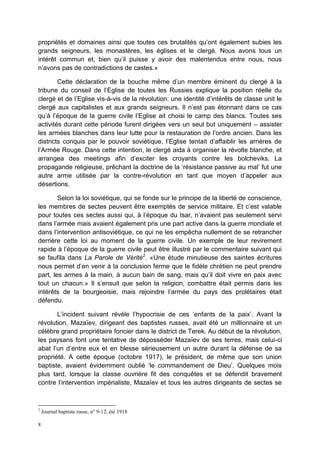 8
propriétés et domaines ainsi que toutes ces brutalités qu’ont également subies les
grands seigneurs, les monastères, les églises et le clergé. Nous avons tous un
intérêt commun et, bien qu’il puisse y avoir des malentendus entre nous, nous
n’avons pas de contradictions de castes.»
Cette déclaration de la bouche même d’un membre éminent du clergé à la
tribune du conseil de l’Eglise de toutes les Russies explique la position réelle du
clergé et de l’Eglise vis-à-vis de la révolution: une identité d’intérêts de classe unit le
clergé aux capitalistes et aux grands seigneurs. Il n’est pas étonnant dans ce cas
qu’à l’époque de la guerre civile l’Eglise ait choisi le camp des blancs. Toutes ses
activités durant cette période furent dirigées vers un seul but uniquement – assister
les armées blanches dans leur lutte pour la restauration de l’ordre ancien. Dans les
districts conquis par le pouvoir soviétique, l’Eglise tentait d’affaiblir les arrières de
l’Armée Rouge. Dans cette intention, le clergé aida à organiser la révolte blanche, et
arrangea des meetings afin d’exciter les croyants contre les bolcheviks. La
propagande religieuse, prêchant la doctrine de la ‘résistance passive au mal’ fut une
autre arme utilisée par la contre-révolution en tant que moyen d’appeler aux
désertions.
Selon la loi soviétique, qui se fonde sur le principe de la liberté de conscience,
les membres de sectes peuvent être exemptés de service militaire. Et c’est valable
pour toutes ces sectes aussi qui, à l’époque du tsar, n’avaient pas seulement servi
dans l’armée mais avaient également pris une part active dans la guerre mondiale et
dans l’intervention antisoviétique, ce qui ne les empêcha nullement de se retrancher
derrière cette loi au moment de la guerre civile. Un exemple de leur revirement
rapide à l’époque de la guerre civile peut être illustré par le commentaire suivant qui
se faufila dans La Parole de Vérité2
. «Une étude minutieuse des saintes écritures
nous permet d’en venir à la conclusion ferme que le fidèle chrétien ne peut prendre
part, les armes à la main, à aucun bain de sang, mais qu’il doit vivre en paix avec
tout un chacun.» Il s’ensuit que selon la religion, combattre était permis dans les
intérêts de la bourgeoisie, mais rejoindre l’armée du pays des prolétaires était
défendu.
L’incident suivant révèle l’hypocrisie de ces ‘enfants de la paix’. Avant la
révolution, Mazaïev, dirigeant des baptistes russes, avait été un millionnaire et un
célèbre grand propriétaire foncier dans le district de Terek. Au début de la révolution,
les paysans font une tentative de déposséder Mazaïev de ses terres, mais celui-ci
abat l’un d’entre eux et en blesse sérieusement un autre durant la défense de sa
propriété. A cette époque (octobre 1917), le président, de même que son union
baptiste, avaient évidemment oublié ‘le commandement de Dieu’. Quelques mois
plus tard, lorsque la classe ouvrière fit des conquêtes et se défendit bravement
contre l’intervention impérialiste, Mazaïev et tous les autres dirigeants de sectes se
2
Journal baptiste russe, n° 9-12, été 1918
 