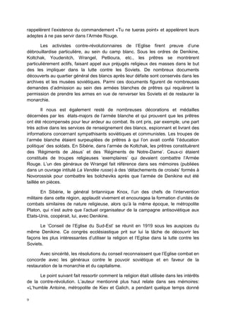 9
rappelèrent l’existence du commandement «Tu ne tueras point» et appelèrent leurs
adeptes à ne pas servir dans l’Armée Rouge.
Les activistes contre-révolutionnaires de l’Eglise firent preuve d’une
débrouillardise particulière, au sein du camp blanc. Sous les ordres de Denikine,
Koltchak, Youdenitch, Wrangel, Petlioura, etc., les prêtres se montrèrent
particulièrement actifs, faisant appel aux préjugés religieux des masses dans le but
des les impliquer dans la lutte contre les Soviets. De nombreux documents
découverts au quartier général des blancs après leur défaite sont conservés dans les
archives et les musées soviétiques. Parmi ces documents figurent de nombreuses
demandes d’admission au sein des armées blanches de prêtres qui requièrent la
permission de prendre les armes en vue de renverser les Soviets et de restaurer la
monarchie.
Il nous est également resté de nombreuses décorations et médailles
décernées par les états-majors de l’armée blanche et qui prouvent que les prêtres
ont été récompensés pour leur ardeur au combat. Ils ont pris, par exemple, une part
très active dans les services de renseignement des blancs, espionnant et livrant des
informations concernant sympathisants soviétiques et communistes. Les troupes de
l’armée blanche étaient surpeuplées de prêtres à qui l’on avait confié ‘l’éducation
politique’ des soldats. En Sibérie, dans l’armée de Koltchak, les prêtres constituèrent
des ‘Régiments de Jésus’ et des ‘Régiments de Notre-Dame’. Ceux-ci étaient
constitués de troupes religieuses ‘exemplaires’ qui devaient combattre l’Armée
Rouge. L’un des généraux de Wrangel fait référence dans ses mémoires (publiées
dans un ouvrage intitulé La Vendée russe) à des ‘détachements de croisés’ formés à
Novorossisk pour combattre les bolcheviks après que l’armée de Denikine eut été
taillée en pièces.
En Sibérie, le général britannique Knox, l’un des chefs de l’intervention
militaire dans cette région, applaudit vivement et encouragea la formation d’unités de
combats similaires de nature religieuse, alors qu’à la même époque, le métropolite
Platon, qui n’est autre que l’actuel organisateur de la campagne antisoviétique aux
Etats-Unis, coopérait, lui, avec Denikine.
Le ‘Conseil de l’Eglise du Sud-Est’ se réunit en 1919 sous les auspices du
même Denikine. Ce congrès ecclésiastique prit sur lui la tâche de découvrir les
façons les plus intéressantes d’utiliser la religion et l’Eglise dans la lutte contre les
Soviets.
Avec sincérité, les résolutions du conseil reconnaissent que l’Eglise combat en
concorde avec les généraux contre le pouvoir soviétique et en faveur de la
restauration de la monarchie et du capitalisme.
Le point suivant fait ressortir comment la religion était utilisée dans les intérêts
de la contre-révolution. L’auteur mentionné plus haut relate dans ses mémoires:
«L’humble Antoine, métropolite de Kiev et Galich, a pendant quelque temps donné
 