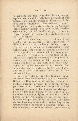 r.- 8
ne remonte pas très haut dans le moyen-llge,
explique comment les catholicos présidèrent aux
destinées du Peuple arménien et de son église
nationale et autonome : bien qu'élevé à Césarée
de Cappadoce, en plein centre grec, Grégoire
l',Illuminateur déclare que son eglise,
arménienne, n'a été fondée ni par lui-indue.
ni par les apôtres,, mais par le Christ, le chef de
toutes les églises.
Le Christ descendit du ciel et ordonna à son
serviteur de lui construire une église dans la
ville de Valarchapat, ancienne résidence royale.
L'église reçut le nom de « Etchnnadzin », mot
certainement forgé pour-les besoins de la cause
et qui signifie « est descendu le lils unique
Quoi qu'il en soit de cette tradition, et quel
que soit le degré de confiance qu'on puisse lui
reconnaître, elle établit un fait : celui de mar-
quer de la façon la plus nette et la plus catégo-
rique que Léglise arménienne ne procède d'au-
cune autre, qu'elle a été établie à l'endroit dési-
gné par le Christ lui-même, qu'en un mot elle
est autocéphale. •
D'antre part, d'après une tradition non moins
accréditée riiez les Arméniens que la précédente,
Grégoire l'Illuminateur et ses successeurs
médiats auraient procédé. de la façon suivante
pour assurer le recrutement du primitif clergé
d'Arménie : Pour éviter l'ingérence étrangère,
pour ne pas faire appel, en particulier, à des
membres du clergé byzantin, on aurait choisi
parmi les prêtres • arméniens païens die sujets
intelligents que l'on aurait envoyés faire leurs
études dans des centres de chrétienté syrienne,
spécialement à Edesse et à Medzpin. Leurs étu-
des achevées; ces anciens prêtres païens étaient
 