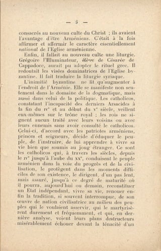 — 9 —
consacrés au nouveau culte du Christ ; ils avaient
l'avantage d'être Arméniens. C'était à la fois
affirmer et affermir le caractère essentiellement
national de l'Eglise arménienne.
Enfin, il fallait au nouveau culte une liturgie.
Grégoire l'Illuminateur, alève de Césarée de
- Cappadoc,e, aurait pu iulDpkr le rituel grec. 11
redoutait les visées dominatrices de l'Eglise by-
zantine. 11 fait traduire la liturgie syriaque.
L'inimitié byzantine ne fit .qu'augmenter à
l'endroit de l'Arménie. Elle se manifeste non seu-
lement dans le domaine de la dogmatique, mais
aussi dans celui de la politique. Les catholicos,
constatant l'incapacité des derniers A•sacides à
la lin du ive et au début du ve siècle, veillent
eux-mêmes sur Je trône royal ; les rois ne si-
gnent aucun- traité avec leurs voisins ou avec
leurs ennemis sans avoir consulté le catholicos.
Celui-ci, d'accord avec leS patriotes arméniens,
princes et seigneurs, dévide d'éduquer le peu-
ple, de l'instruire, de lui apprendre à vivre sa
vie bien que soumis au joug étranger. Ce sont
les catholicos qui, à travers les siècles, depuis
le ive jusqu'à l'aube du xxe, conduisent le peuple
arménien dans la voie du progrès et de la civi-
lisation, le protègent dans les moments diffi-
ciles de son existence, le dirigent, d'un pas lent,
mais assuré, jusqu'à ce degré de maturité ois
if pourra, aujourd'hui ou demain, reconstituer
un Etat indépendant, vivre sa vie, renouer en-
fin la tradition, si souvent interrompue, de son
oeuvre de nation civilisatrice au milieu des peu-
ples qui le voulaient asservir, qui le martyrisè-
rent durement et fréquennnent, et qui, en der-
nière analyse, voient leurs plans destructeurs
misérablement échouer devant la ténacité d'un
 
