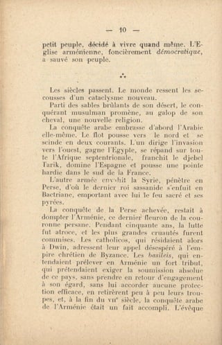 10 —
petit peuple, décidé à vivre quand même. L'E-
glise arménienne, foncièrement démoci•atique,
a sauvé son peuple.
***
Les siècles passent. Le monde ressent les se-
cousses d'un cataclysme nouveau.
Parti des sables brûlants de son désert, le - con-
quérant musulman promène, au galop de son
cheval, une nouvelle religion.
La conquête arabe embrasse d'abord l'Arabie
elle-même. Le flot pousse vers le nord et se
scinde en deux courants. L'un dirige l'invasion
vers l'ouest, gagne l'Egypte, se répand sur tou-
te l'Afrique septentrionale, franchit le djebel
Tarik r domine l'Espagne et pousse une pointe
hardie dans le sud de la France.
L'autre armée envillit la Syrie, pénètre en
Perse, d'où le dernier roi sassanide s'enfuit en
Bactriane, emportant avec lui le feu sacré et ses
pyrées.
La conquête de. la Perse achevée, restait à
dompter l'Arménie, ce dernier fleuron de la cou-
ronne persane. Pendant cinquante ans, la lutte
fut atroce, et les plus grandes cruautés furent
commises. Les catholicos, qui résidaient alors
à Dwin, adressent leur appel désespéré à l'em-
pire chrétien de Byzance. Les ba,sileis, qui en-
tendaient prélever en Arménie un fort tribut,
qui prétendaient exiger la soumission absolue
de ce pays, sans prendre en retour d'engagement
à son égard, sans lui accorder aucune protec-
tion efficace, en retirèrent peu à peu leurs trou-
pes, et, à la lin du vue siècle, la conquMe arabe
de l'Arménie était un fait accompli. L'évêque
 