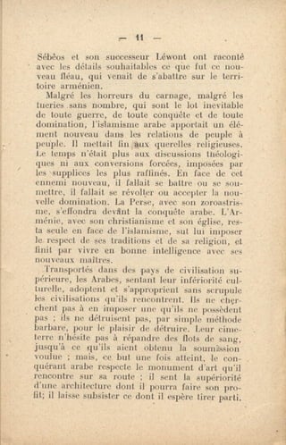 ri-
r— 41. —
Sébêos et son successeur Léwont ont raconté
avec les détails souhaitables ce que fut ce nou-
veau fléau, qui venait de s'abattre sur le terri-
toire arménien.
Malgré les horreurs du carnage, malgré les
tueries .sans nombre, qui sont le lot inevitable
de toute guerre, de toute conquête et de toute
domination, l'islamisme arabe apportait un élé-
ment nouveau dans les relations de peuple à
peuple. Il mettait fin ,*ix querelles religieuses.
Le temps n'était plus aux discussions théologi-
ques ni aux conversions forcées, imposées par
les supplices les plus raffinés. En face de cet
ennemi nouveau, il fallait se battre ou se sou-
mettre, il fallait se révolter ou accepter la nou-
velle domination. La Perse, avec son zoroastris,
me, s'effondra devant la conquête arabe. L'Ar-
ménie, avec son christianisme et son église, res-
ta aeule en face de l'islamisme, sut lui imposer
le respect de ses traditions et de sa religion, et
finit par vivre 'en bonne intelligence avec ses
nouveaux maîtres.
Transportés dans des pays de civilisation su-
périeure, les Arabes, sentant leur infériorité cul-
turelle, adoptent et s'approprient sans scrupule
les civilisations qu'ils rencontrent. lls ne cher-
chent pas à en imposer une qu'ils ne possèdent
pas ; ils ne détruisent pas, par simple méthode
barbare, pour le plaisir de détruire. Leur cime-
terre n'hésite pas à répandre des flots de sang,
jusqu'à cc qu'ils aient obtenu la soumission
voulue ; mais, ce but une fois atteint, le con-
quérant arabe respecte le monument d'art qu'il
rencontre sur sa route ; il sent la supériorité
d'une architecture dont il pourra faire son pro-
fit; il laisse subsister ce dont il espère tirer parti.
 