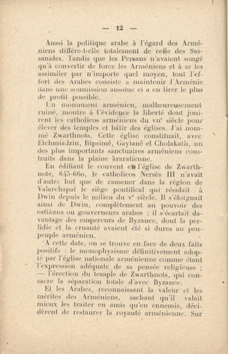 — 12 —
Aussi la politique arabe à l'égard des Armé-
niens diffère-t-elle totalement de celle des Sas-
sanides. Tandis que les Persans n'avaient songé
qu'à convertir de force les Arméniens et à se les
assimiler par n'importe quel moyen, tout l'ef-
fort des Arabes consiste a maintenir l'Arménie
dans une -soumission absolue ci a en tirer le plus
de profit possible.
ln monument arménien, malheureusement
ruiné, montre à l'évidence la liberté dont joui-
rent lis catholicos arméniens du vile siècle pour
élever des temples et bfitir des églises. J'ai nom-
mé Zwarthnots. Cette église constituait, avec
Etchmiadzin, R'ipsimê, Gayiani3 et Cholakalh, un
des plus importants sanctuaires arméniens cons-
truits dans la plaine hraratienne.
En édifiant le couvent et, l'église de Zwarth-
note, 645-66o, catholicos Nersès Ill n'avait
d'antre but que de ramener dans la région de
Valarchapat le siège 'pontifical qui résidait à
Dwin depuis le milieu du ve siècle. 11 s'éloignait
ainsi de Dwin, complètement au pouvoir des
ostikans ou gouverneurs arabes ; il s'écartait- da-
vantage des empereurs de Byzance, dont la per-
fidie et la cruauté avaient été si dures au peu-
peuple arménien. •
'A velte date, on se trouve .en. face de deux faits
positifs : le monophysisme définitivement adop-
té par l'église nationale arménienne comme étant
l'expression adéquate , de sa pensée religieuse ;
— l'érection du temple de Zwarthnots, qui con-
sacre la séparation totale d'avec Byzance.
Et les Arabes, reconnaissant la valeùr et les
mérites des Arméniens, sachant qu'il valait .
mieux les traiter en amis qu'en ennemis, déci-
dèrent de restaurer la royauté arménienne. Sur
 
