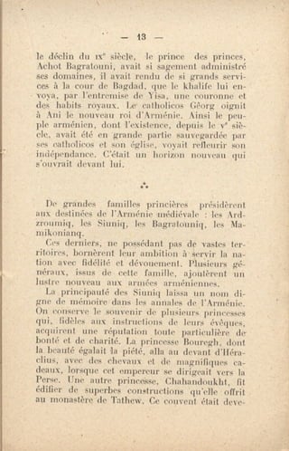 — 13 —
le déclin du ne siècle, le prince des princes,
Achot Bagratouni, avait si sagement administré
ses domaines, il avait rendu de si grands servi-
ces à la cour de Bagdad, que le khalife lui en-
voya, par l'entremise de Yisa, une couronne et
des habits royaux. Le - en n'ohms Gêorg oignit
à Ani le nouveau roi d'Arménie. Ainsi le •peu-
ple arménien, dont l'existence, depuis le v° siè-
cle, avait été en grande partie sauvegardée par
ses cathelicos et son église, i, ∎-ait refleurir son
indépendance. C'était un lurrizon nouveau qui
s'ouvrait devant lui.
***
De grandes familles princières • présidèrent
aux destinées de l'Arménie médiévale : les Ard-
zroumiq, les Sitmiq, les Bagratouniq, les Ma-
ni ikonianq.
Ces derniers; ne possédant pas de vastes ter-
ritoires, bornèrent leur ambition à servir la na-
tion avec fidélité et dévouement. Pluiieurs fré-r •
néraux, issus de cette famille, ajoutèrent un
lustre nouveau aux armées arméniennes.
La principauté des Siuniq laissa un nom di-
gne de mémoire dans les annales de 'l'Arménie.
On conserve le souvenir de plusieurs princesses
qui, fidèles aux instructions de leurs évêques,
acquirent une réputation toute particulière de -
bonté et de charité. La princesse Bouregh, dont
la beauté égalait la piété, alla au devant d'Héra-
clius, avec des chevaux et de magnifiques ca-
deaux, lorsque cet empereur se dirigeait vers la
Perse. Une autre princesse, Chahandoukht, fit
édifier de superbes constructions qu'elle offrit
au monastère de Tathew, Ce couvent était deve-
 