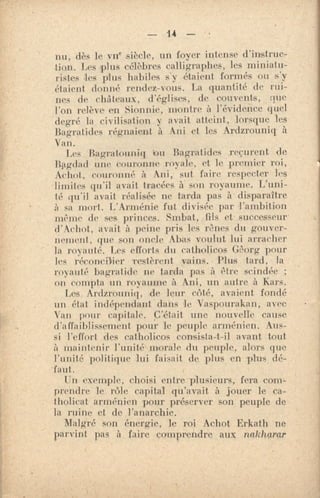 U — •
nu, dès le vif siècle, un foyer intense d'instruc-
tion. Les plus célèbres calligraphes, les miniatu-
ristes les plus habiles s'y étaient, formés ou s'y
étaient donné rendez-vous. La quantité de rui-
nes de châteaux, d'églises, de couvents, que
l'on relève en Sionnie, montre à l'évidence quel
degré la civilisation. y avait atteint, lorsque les
Bagratides régnaient à Ani et les Ardzrouniq à
Van.
Les Bagratouniq 'on Bagratides reçurent de
Iliegdad unc couronne royale, et le premier roi,
Achat, couronné à Ani, sut faire respecter les
limites qu'il avait tracées à' son royaume. L'uni-
té qu'il avait réalisée ne tarda pas à• disparaître
à sa mort. L'Arménie fut divisée par l'ambition
même de ses princes. Smhai, fils et successeur
d'Achot, avait à peine pris les rênes du gouver-
nement, que son oncle Abas voulut lui arracher
la royauté. Les efforts du cm holicos Gêorg pour
les récon'cil'ier restèrent vains. • Plus tard, la
royauté bagratide, ne tarda pas à être scindée ;
on compta un royaume à Ani, un autre à Kars.
Les. Ardzrouniq, de leur côté, avaient fondé
un état indépendant dans le Vaspourakan, avec
Van pour capitale. C'était une nouvelle cause
d'affaiblissement pour le peuple arménien. Aus-
si l'effort des catholicos consista-t-il avant tout
à maintenir l'unité morale du peuple, alors que
l'unité politique lui faisait de plus en plus dé-
'faut.
Un exemple, choisi entre plusieurs, fera com-
prendre le rôle capital qu'avait à jouer le ca-
tholicat arménien pour préserver son peuple de
la ruine et de l'anarchie.
Malgré son énergie, le roi Achot Erkath ne
parvint pas à faire comprendre aux nakharar
 