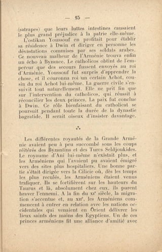 — 15 —
(satrapes) que leurs luttes intestines causaient
le plus grand préjudice à la patrie elle-même.
L'ostikan Youssouf en profitait. pour établir
sa résidence à Dwin et diriger en personne les
(11 s a...tal jolis commises par ses soldats arabes.
Go nouveau malheur de l'Arménie trouva enfin
un écho à Byzance. Le catholicos obtint de l'em-
pereur. que des secours fussent envoyés au roi
d'ArMénie. Youssouf fut surpris d'apprendre la
chose, et il couronna roi un certain Achot, cou-
sin du mi Achot lui-même. La guerre civile s'en-
suivit luit naturellernent. Elle ne prit lin que
sur l'intervention du catholieus, qui réussit à
réconcilier les deux princes. La paix fut conclue
à Dwin. Ce rôle bienfaisant du catholicat se
poursuit pendant toute la durée de la dynastie
bagratide. Il serait oiseux d'insister davantage.
** *
Les différentes royautés de la Grande Armé-
nie avaient peu à peu succombé sous les coups
réitérés dos Byzantins et des Turcs Seldjoukides.
Le royaume d'Ani lui-même n'existait plus, et
les Arméniens qui l'avaient pu avaient émigré
vers des sites plus hospitaliers. Une bonne par-
tie s'était dirigée vers la Cilicie où, dès les temps
les plus reculés, les Arméniens étaient venus
.trafiquer. se fortifièrent sur les hauteurs du
Taurus et là, absolument chez eux, ils purent
braver l'ennemi. A la fin du xe siècle, la migra-
tion s'accentue et, au xne, les Arméniens com-
mencent à entrer en relation avec les nations oc-
cidentales qui venaient en Orient délivrer les
'lieux saints des mains des Egyptiens. Un de ces
princes arméniens fit une alliance d'amitié avec
 