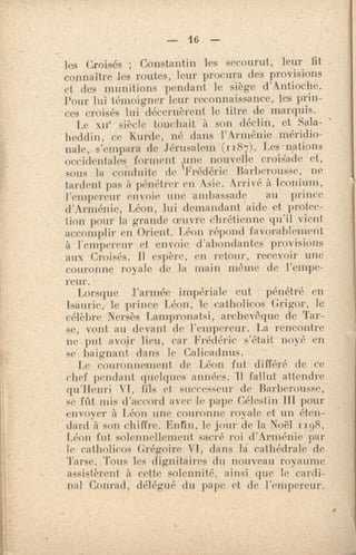 — 16 —
les Croisés ; Constantin les secourut, leur fit
connaître les routes, leur procura des provisions
et des munitions pendant le siège .d'Antioche.
Pour lui témoigner leur reconnaissance, les prin-
ces croisés lui décernèrent le titre de marquis.
Le xIIe siècle touchait à son déclin, et Sala-
heddin, ce Kurde, né dans l'Arménie méridio-
nale, s'empara de Jérusalem (1187). Les nations
occidentales forment rie nouvelle croisade et,
sous la conduite de Frédéric Barberousse, ne
tardent pas à pénétrer en Asie. Arrivé à iconium,
l'empereur envoie une ambassade au prince
d'Arménie, Léon, lui demandant aide et protec-
tion pour la grande oeuvre chrétienne qu'il vient.
accomplir en Orient. Léon répond favorablement
à l'empereur et envoie d'abondantes provisions
aux Croisés. Il espère, en retour, recevoir une
couronne royale de la main même de l'empe-
reur.
Lorsque l'armée impériale eut pénétré en
Isaurie, le prince Léon, le .catin d iras Grigor, le
célèbre Nersès Lampronatsi, archevêque de Tar-
se, vont au devant de l'empereur. La rencontre
ne put avoir lieu, car Frédéric s'était nové en
se baignant dans le Calicadnus. -
Le couronnement de Léon fut, différé de ce
chef pendant quelques années. Il fallut attendre
qu'Henri VI, fils et sueeesseur de Barberousse,
se fût mis d'accord avec le pape Célestin III pour
envoyer à Léon une couronne royale et un éten-
dard à son chiffre. Enfin, le jour de la Noël i
Léon fut solennellement sacré roi d'Arménie par
le catholicos Grégoire VI, dans la cathédrale de
Tarse. Tous les dignitaires du nouveau royaume.
assistèrent à cette solennité, ainsi que le cardi-
nal Conrad, délégué du pape et de. l'empereur.
•
 