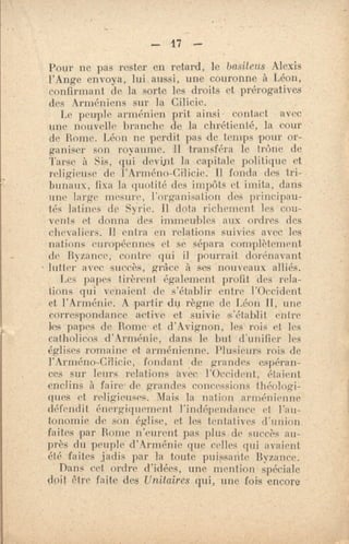 — 17 —
Pour ne pas rester en retard, le basileus Alexis
l'Ange envoya, lui aussi, une couronne à Léon,
confirmant de la sorte les droits et prérogatives
des Arméniens sur la Cilicie.
Le peuple arménien prit ainsi. contact avec
une nouvelle branche de la chrétienté, la cour
de Rome. Léon ne perdit pas de temps pour or-
ganiser son royaume. 1I transféra le trône de
Tarse à Sis, qui devipt la capitale politique et
religieuse de l'Arméno-Cilicie. Il fonda des tri-
bunaux, fixa la quotité des impôts et imita, dans
une ]arge mesure, l'organisation des principau-
lés latines de Svrie. Il dota richement les cou-
vents et donna des immeubIe.s aux ordres des
chevaliers. Il entra en relations suivies avec los
nations européennes et se sépara complètement
de Byzance, contre qui il pourrait dortnavant
lutter avec. succès, grâce à ses nouveau v alliés.
Les papes tirèrent également profit, des rela-
tions qui venaient de s'établir entre l'Occident
et l'Arménie. A partir tin règne de Léon II, une
correspondance active et suivie 's'établit entre
les papes de. Renie- et d'Avignon, les rois et les
catholicos 'd'Arménie, dans le but d'unifier les
églises romaine et arménienne. Plusieurs rois de
l'Arméno-Cilicie, fondant de grandes espéran-
ces sur leurs relations avec -l'Occident, étaient
enclins à faire de grandes concessions théologi-
ques et religieuses. Mais la nation arménienne
défendit énergiquement l'indépendance et l'au-
tonomie de son église, et les tentatives d'union
faites par Borne n'eurent pas phis de succès au-
près du peuple d'Arménie que celles qui avaient
été faites jadis par hi toute puissante Byzance.
Dans cet ordre d'idées, une mention spéciale
doit Mre faite des Unitaires qui, une fois encore
 