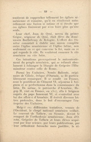 — 48 —
tentèrent de rapprocher tellement les églises ar-
ménienne et romaine, qu'il en résulterait natu-
rellement une fusion si intime et si étroite que
ces églises finiraient par n'en faire plus qu'une
seule.
Leur chef, Jean de Qrni, neveu du prince
Grigor, seigneur de Qrni, était élève du domi-
nicain Barthélemy de Bologne. L'effort des On-
nitor consistait à établir une union complète
entre l'église arménienne et l'église latine, non
seulement en ce qui concerne la foi, niais en ce
qui regarde le rite. Ils voulaient, ramener le rite
arménien au rite latin.
Ces intentions po)voquèrent le mécontente-
ment du peuple arménien, qui se refusait abso-
lument à échanger la liturgie de Grégoire l'Illu-
minateur confie celle de Bome.
Parmi les Unitaires, Nersès Balients, origi-
naire de Cilicie, évêque d'Ourmia, se fit particu-
lièrement remarquer. Il se rendit en France,
sous le pontificat do Clément VI, séjourna à Avi-
gnon et se perfectionna dans la connaissance du
latin. De même, le patriarche d'Arménie, Ha-
gop H, vint en France, en 3”, alla à Avignon
auprès du pape Innocent VI, et s'entretint avec
lui des affair-.5:, d'Arm•nie. Il écrivit diverses let-
tres pastorales, dans le but d'encourager l'en-
'reprise des Unitaires.
Malgré ces différentes tentatives, venues de
l'Occident, le clergé national arménien veillait.
Le couvent de Tathew, en Siounie, devint, k
rempart de l'orthodoxie arménienne. Jean d'O-
rotn, Grégoire de Tathew et leurs élèves acqui-
rent par leur science, par leurs publications, par
leur orthodoxie farouche mais justiliée, la ré-
 
