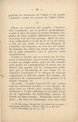 — 19 —
putation de défenseurs de l'église et du peuple
e,'Arménie contre les avances de l'église latine.
***
Placée au carrefour des peuples, l'Arménie
étt•it condamnée, par sa position géographique,
à subir Le choc. de toutes les hordes barbares qui,
parties de l'Asie centrale, déferlaient vers l'ouest,
en rasant tout sur leur passage. Après les inva-
sions seldjoukkles à la fin du xie et ;tu Nu' siècle,
ce •fut, au xme siècle, le tour dus Mongols. Et
l'Arménie eut toujours, au sein de son clergé,
des hommes de valeur qui surent parer au dan-
ger le plus immédiat, sans le 'pouvoir éviter
complètement,
Yan'an le Grand, qui ne connut pas les hon-
neurs ecclésiastiques, qui se borna, sa vie durant,
à rester un simple moine, joua un rôle considé-
rable parmi ses contemporains et exerça une in-
fluence très grande sur iPs événements politi-
ques qui se déroulaient de son temp.s (i). Le
catholicos Constantin I" le chargea de missions
importantes et délicates auprès des évêques, des
supérieurs de communautés et des princes de la
Grande Arménie (2)-.
En outre, « le pape Innocent IV, qui, comme
tous les souverains pontifes à cette époque, dé-
ploya tous ses efforts pour ramener l'église ar-
ménienne à l'unité catholique et lui faire accep-
ter la suprématie du Saint-Siège, envoya en
Orient un légat nommé... Dimanche, forme vril-
gaire.... du nom de Dominique, avec une lettre
(T) CF. DULA MUER, Recueil dei historiens des croisades...,
Documents arméniens... {Paris, 1869), 1, p, 431-433,
f) Cf. pui.AuRiatt, op, Cit., p. 412.
 