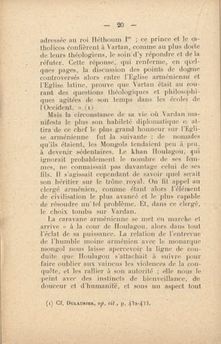 — 20 —
adressée au roi Héthoum I" ; ce prince et le al-
tholieos éonfièrent à Vartan, nomme au plus docte
de leurs théologiens, lé soin d'y répondre et de la
réfuter. Cette réponse, qui renferme, en gui-
gnes pages, la discussion des points de dogme
controversés alors entre l'Eglise arménienne et
latine, prouve que Vartan était au cou-
rant des questions théologiques et philosophi-
ques agitées de son temps dans les école de
l'Occident. » (1)
Mais la circonstance de sa vie oit Vardan .ma,
nifesta le phis son habileté diplomatique e at-
tira .cle ce chef le plus grand honneur sur l'Egli-
se arménienne fut kt suivante : de nomades
qu'ils étaient, les Mongols tendaient peu à peu,
à devenir sédentaires. Le khan Iloulagou, qui
ignorait probablement le nombre de ses fun-
mes, ne connaissait pas davantage celui de ses
fils. Il s'agissait rependant de savoir guet sentit
son héritier sur le trône royal. On fit appel au
clergé arménien, comme étant alors l'élément
de civilisation le plus avancé et le plus capable
de résoudre un- tel problème. Et, dans ce clergé,
le choix tomba sur Vardan.
La caravane arménienne se met en marche et
arrive « à la cour de Houlagou, alors dans tout
l'éclat de sa puissance. La relation de l'entrevue
de l'humble moine arménien avec le monarque
mongol nous laisse apercevoir la ligne de con-
duite que Houlagou s'attachait à suivre pour
faire oublier aux vaincus les violences de la con-
qui''te, et. les rallier à son autorité ; elle nous le
.peint avec des instincts de bienveillance, de
douceur et d'humanité, et sous un aspect tout
(r) CF. Dut.mntrit, op. cit , p. 432-433.
 