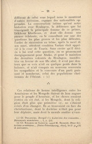 — 21 —
différent de celui sous lequel -nous le montrent
d'autres écrivains, organes des nationalités op-
primées. La conversation intime qu'eut notre
historien avec Houlagon, la déférence que Lui
témoignait la principale femme de ce prince,
Dôkhouz Khathnun, et dont elle donna une
preuve éclatante, en le consultant sur une des
questions les plus graves et les plus délicates,
l'ordre de succession au treille, après la mort de
son mari, attestent combien arta n était appré-
cié à. la cour de Tauri•. Saris croire. qu'il déci-
da à lui seul cette question, en se prononçant
énergiquement pour Abaka, et pour le maintien
des dernières volontés de lioulagou, mandes-
léi'S en faveur-de son fils aîné, il n'est pas dou-
teux fine sa voix n'ait eu quelque poids dans la
balance, et n'ait conquis au nouveau souverain
les sympathies et le concours d'un parti puis-
sant et - nombreux; celui des populations chré-
tiennes de l'Orient. » (i)
***
Ces relations de bonne intelligence entre les
Arméniens et les Mongols étaient de bon augure
pour le peuple d'Arménie, et' les choses seraient
•esiées en cet, état, si les Mongols, dont la reli-
gion était plus que primitive (2), ne s'étaient
avisés d'en changer. Ils se trouvaient en face du
christianisme, dont la doctrine n'était pas pour
leur déplaire, mais dont la morale austère n'exer-
(r) Cf. DULAUSIER. Recueil e s historions des croisades.-
Documents arméniens.., 1, p . 433 .
(2) Cf. KIRAKOS DE GANDZ., K, apud M. BROSSET. Deux his-
toriens arméniens.,, (Saut-Pétersbourg, 1870), 13.0 134
et suivantes.
 