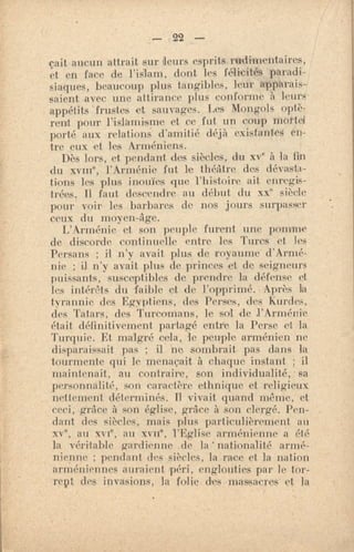 — 22 —
çait aucun attrait sur leurs esprits. rudimentaires,
et en face de l'islam, dont les félicités paradi-
siaques, beaucoup plus tangibles, leur apparais-
saient avec une attirance plus conforme a leurs•
appétits 'frustes et sauvages. Les Mongols optè-
rent pour l'islamisme et .ce fut un coup mottet
porté aux relations d'amitié déjà existantes en-
tre eux et les Arméniens.
Dès lors, et - pendant des siècles, du xve à la fin
du xvine, l'Arménie fut le théâtre des dévasta-
tions les plus inouïes que l'histoire ait enregis-
trées. 11 faut descendre au début du xxe siècle
pour voir les barbares de nos jours surpasser
ceux du moyen -âge.
L'Arménie et son peuple furent une pomme
de discorde continuelle entre les Turcs et les
Persans ; il n'y avait plus de royaume d'Armé-
nie ; il n'y avait plus de princes et de seigneurs
puissants, susceptibles de prendre la défense et
les intérêts du faible et de l'opprimé. • Après la
tyrannie des Ep..,yptiens, des Perses, des Kurdes,
des Tatars, des Turcomans, le sol de l'Arménie
était définitivement partagé entre la Perse et la
Turquie. Et malgré cela, le peuple arménien ne
disparaissait pas ; i1 ne sombrait pas dans la
tourmente qui le menaçait à chaque instant ; il
maintenait, au contraire, son individualité, sa
personnalité, son caractère ethnique et religieux
nettement déterminés. 11 vivait quand même, et
ceci, grâce à son église, grâce à son clergé. Pen-
dant des siècles, mais plus particulièrement au
xve, au xvi°, an xvne, l'Eglise arménienne a été
la véritable gardienne de la'nationalité armé-
nienne ; pendant des siècles, la race et la nation
arméniennes auraient péri, englouties par le tor-
rent des invasions, la folie des •massacres• et la
 