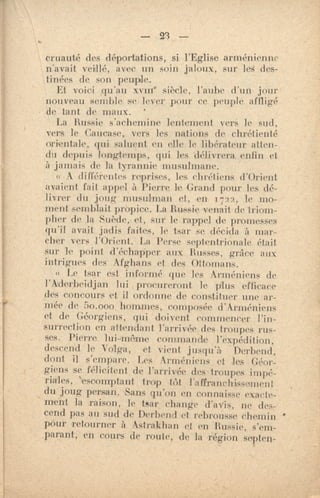 — 23 —
cruauté des déportations, si l'Eglise arménienne
n'avait veillé, avec un soin jaloux, sur les des-
tinées de son Peuple.
Et voici qu'au xvme siècle, l'aube d'un jour
nouveau semble se lever pour ce peuple affligé
de tant de maux. '
La Russie s'achemine lentement vers le sud,
vers le Caucase, vers les nations de chrétienté
orientale., qui saluent en elle le libérateur atten-
du depuis longtemps, qui les délivrera enfin et
à jamais de la tyrannie musulmane.
•A différentes reprises, les chrél iens d'Orient
avaient fait appel à Pierre le Grand pour les dé-
livrer du joug musulman et, en. 1722, le rno-
ment semblait propice. La Russie venait de triom-
pher de la Suède, et, sur le rappel de promesses
qu'il avait jadis faites, le tsar se décida •à mar-
cher vers l'Orient. La Perse septentrionale était
soc le point d'échapper aux Russes, grâce aux
intrigues des Afghans et des Ottomans.
« Le tsar est informé que les Arméniens de
l'Aderbeidjan lui procureront le plus efficace
des concours et il ordonne de constituer une ar-
mée de 5o.000 hommes, composée d'Arméniens
et de Géorgiens, qui doivent commencer l'in-
surrection en attendant l'arrivée des troupes rus-
ses. Pierre lui-même commande l'expédition,
descend le Volga, et vient jusqu'à Derbend,
dont il s'empare. Les Arméniens et les Géor-
giens se félicitent de l'arrivée des-troupes impé-
riales, 'escomptant trop tôt l'affranchissement
du joug persan. -Sans qu'on en connaisse exacte-
ment la raison, le tsar change d'avis, ne des-
cend pas au sud de Derbend et rebrousse chemin •
peur retourner à Astrakhan et en Russie, s'em-
.parant,' en cours de route, de la région septen-
 