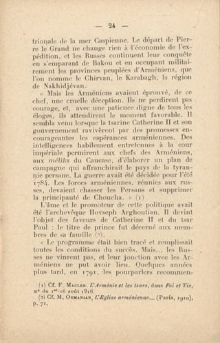 — 24 —
trionale de la mer Caspienne. Le départ de Pier-
re le Grand ne change rien à l'économie de l'ex-
pédition, et les Busses continuent leur conquête
en s'emparant de Bakou et en occupant militai-
rement les provinces peuplées d'Arméniens, que
l'on nomme le Chirvan, le Karabagh, la région
de Nakhidjévan.
s< Mais les Arméniens avaient éprouvé, de ce
chef, une cruelle déception. Ils ne perdirent pas
courage, et, avec une patience digne de tous les
éloges, ils attendirent le moment favorable. Il
sembla venu lorsque la tsarine Catherine II et son
gouvernement ravivèrent par des promesses en-
courageantes les espérances arméniennes. Des
intelligences habilement entretenues à la cour
impériale permirent aux chefs des Arméniens,
aux méiiks du Caucase., d'élaborer un plan de
campagne qui affranchirait le pays de la tyran-
nie persane. La guerre avait été déridée pour l'été
i781i. Les forces arméniennes, réunies aux rus-
ses, devaient chasser les Persans et supprimer
la principauté de Chou.cha. » (1)
L'âme. et le promoteur dr cette politique avait
été l'archevêque Hovseph Arghoutian. Il devint
l'objet des faveurs de Catherine II et du tsar
Paul : le titre de prince fut décerné aux mem-
bres de sa famille (m).
Le programme était bien tracé et remplissait
toutes les conditions du succès. Mais... les Bus-
ses ne vinrent pas, et leur jonction avec les Ar-
méniens ne put avoir lieu. Quelques années
plus tard, en 1791, •les pourparlers recommen-
(I) CF. F. MArman. L'Arménie et les tsars, dans Foi et Vie,
no du aoilt 1916.
(2) Cf. M, ORMANIAN I L'Eglise arménienne... (Paris, 191o),
P. 7w.
 