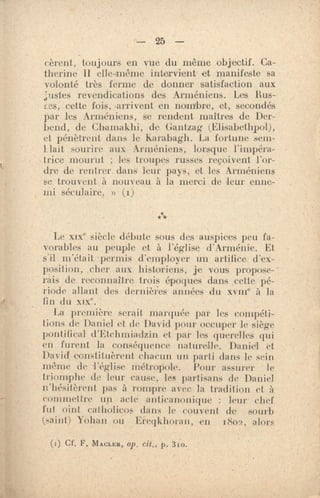 — 25 —
Gèrent, toujours en vue du même objectif. Ca-
therine 11 elle-même intervient et manifeste sa
volonté très ferme de donner satisfaction aux
justes revendications des Arméniens. Les Bus-
i.es, cette fois, arrivent en nombre, et, secondés
par les Arméniens, se rendent maîtres de Der-
bend, de Chamakiii, de Gantzag (Elisabethpol),
et pénètrent dans le Karabagh. La fortune sem-
Hait sourire aux Arméniens, lorsque l'impéra-
trice mourut ; les troupes russes reçoivent l'or-
dre de rentrer dans leur pays, et les Arméniens
se trouvent à nouveau à la merci de leur enne-
mi séculaire. » (1)
Le xix° siècle débute sous des auspices peu fa-
vorables au peuple et à l'église d'Arménie. Et
s'il m'était 'permis d'employer un artifice. d'ex-
position, ,cher aux historiens, je vous propose-•
rais de reconnaître trois époques dans cette pé-
riode allant des dernières années du xviir' à la
lin du /of..
La première serait marquée par les compéti-
tions de ]);miel et de. David pour occuper le siège
pontifical d'litchmiadzin et par les querelle s qui
en furent la conséquence naturelle. Danie'I et
David constituèrent chacun mi parti dans le sein
même de l'église métropole. Pour assurer le
triomphe de leur cause, les partisans de Daniel
'l'hésitèrent pas à rompre avec la tradition et à
commettre iris acte anticammique : leur chef
fut oint catholicos dans le couvent de sourb
(saint) Yohan ou Ereqkhoran, en ii8o2, alors
(i) Cf. P. MACLER, op, cit., p. 31.o.
 