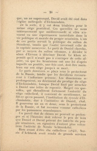 que, un an auparavant, David avait été oint dans
l'église métropole d'Etchmiadzin.
ile la sorte, il y eut deux titulaires pour le '
môme siège pontifical. Ces querelles ne nous
intéresseraient que médiocreniefit si elles n'a-
vaient eu unie repercnesion immédiate dans la
vie politique et morale-du peuple arménien. L'un
de ces partis servait la politique du sultan de
Stamboul, tandis que l'autre tavorisait celle de
la capitale moscovne. Le parti de Daniel chercha,
par le moyen du sultan ottoman, à décider le
Khan d'Erivan à détrôner David. Le khan ré-
pondit qu'il n'avait pas à s'occuper de cette af-
faire, vu que les Arméniens ont une loi d'après
laquelle un pontife, une fois oint, doit être main-
tenu sur son siège jusqu'à sa mort.
Le parti daniefien se plaça sous le protectorat
de la 'Russie, tandis que les davidiens recouru-
rent à l'inituence, pursune. Les dissensions se
prolongeaient, au detriment du prestige du siège
d'Etchiniadzin, lorsque David finit par arracher
à Daniel une lettre de repentir. Malgré ces que-
relles, qui ébranlèrent fortement l'autorité du -
siège catholical, il convient de mentionner, ne
lfit-ce qu'en passant,, l'institution du synode d'Et-
chmiadzin, due à l'initiative de Daniel", 1806.
Il gouverna fin an et demi, sous le protectorat
de la Russie, et fut reconnu comme catholicos
par les puissances musulmanes.
Un pareil état de choses ne pouvait se prolon-
ger et, si l'histoire doit relever le peu de kin
que -Daniel et, David prirent des intérêts du peu-
ple arménien. on signalera d'autant plus volon-
tiers l'aelkité de Nersès Achttarakétsi.
Bien tRant d'ttre élu catholicos (18(13), Ner-
sès d'Aclitarak avait rendu de grands services '
 