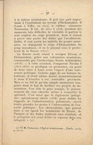 — 27 —
à la nation arménienne. 11 prit une part impor-
tante à l'institution du , synode d'Etehmiadzin.
fonda à Tiflis, en 1824, le célèbre séminaire
NerSessian. Il fut, de 1822 à 1826, pendant des
moments très difficiles, le véritable et parfois le
seul soutien du siège pontifical, dont il réussit
à payer une partie des dettes. qui l'accablaient.
Enfin, il crut servir les intérêts du peuple arillé-
Men, en dégageant le siège d'Etcnmiadzin du
joug musulman, et en le plaçant sous Je protec-
torat de la liussie (1827).
La Russie avait réussi à occuper Erivan et
Etchmiadzin, grâce aux volontaires arméniens,
cmuniandés par l'archevêque Nersès Achtarakétsi
(1828). « A cette occasion, l'empereur Nicolas 1
(1825-1855) se prodigua en promesses, au point
de faire luire à leurs yeux l'espoir d'une auto-
nomie politique. Comme me de ses bonnes in-
tentions -, il avait même donné momentanément
le nom d'Arménie à ces nouvelles provinces.
Mais ce ne fut là qu'une simple manoeuvre ima-
ginée dans le but de faciliter ses projets dç do-
mination. Une fois le pays soumis, le gouver-
nement du czar chercha même à soumettre k
spirituel. C'est ainsi que le règlement (pologé-
nie) sp&ialement édicté (1836) pour établir les
rapports de l'administration patriarcele, ouvrit
toutes grandes les. portes à l'intervention de l'au-
torité politique. Les observations que purent
faire à cet égard les Arméniens de Russie, de
Turquie et des Indes restèrent sans résultats, et
le pologé nie n'a cessé d'être en vigueur dans son
intégrité »
(1) cf. M. °M'AMAN, L'Eglise arménienne... (Paris, 19E0),
p. 71-72.
 
