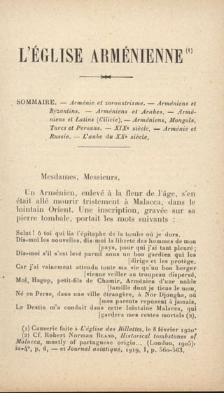 L'ÉGLISE ARMÉNIENNE'
_ SOMMAIRE. — Arménie et zoroastrisme. — Arméniens et
Byzantins. — Arméniens et Arabes. — Armé-
niens et Latins (Cilicie). — Arméniens, Mongols,
Turcs et Persans. — X1Xe siècle. — Arménie et
Russie. — L'aube du IX• siècle.
Mesdames, Messieurs,
Un Arménien, enlevé à la fleur de l'âge, s'en
était allé mourir tristement à Malacca, dans le
lointain Orient. Une inscription, gravée sur sa
pierre tombale, portait les mots suivants :
Salut! 6 toi qui lis l'épitaphe de la tombe où je dors.
Die-moi les nouvelles, dis-moi la liberté des hommes de mon
[pays, pour qui j'ai tant pleuré;
Die-moi s'il s'est levé parmi nous un bon gardien qui les
[dirige et les protège.
Car j'ai vainement attendu toute ma vie qu'un bon berger
[vienne veiller au troupeau dispersé.
Moi, Hagop, petit-fils de Chamir, Arménien d'une noble
[famille dont je tiens le nom,
Né en Perse, dans une ville étrangère, à Nor Djou4ha, où
[tues parents reposent à jamais,
Le Destin m'a conduit dans cette lointaine Malacca, qui
[gardera mes restes mortels (2).
(r) Causerie faite è L'église des Billettes, le 8 février 192o -
(2} Cf. Robert Norman ISLAND, Historical tombstones or
Malacca, mostly of portuguese origin... (London, 1905),
in.4°, p. 6, — et Journal asiatique, tgig, I, p. 56o-563.
 
